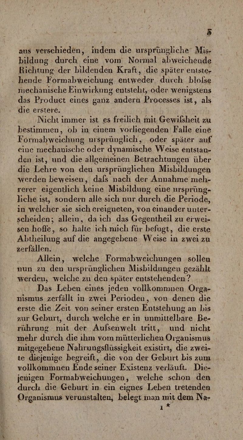 x \ 2 aus verschieden, indem die ursprüngliche‘ Mis- bildung : durch eine vom Normal abweicheude Richtung der bildenden Kraft, die später enıste- hende Formabweichung Brıkraklor durch. blolse _ mechanische Eiriwiekong entsteht,-oder wenigstens das Produet eines ganz andern Processes ist, als die erstere. Nicht immer ist es freilich mit Gewilsheit zu bestimmen, ob in einem vorliegenden Falle eine Formabweichung ursprünglich, ‚oder später auf eine mechanische oder dynamische Weise entstan- den ist, und die allgemeinen Betrachtungen über die Lehre von den ursprünglichen Misbildungen werden beweisen, dafs nach der Annahme meh- rerer eigentlich keine Misbildung eine ursprüng- liche ist, sondern alle sich nur u, die Periode, in welcher ‚sie sich ereigneten, von einander unter- scheiden; allein, daıch das Gegentheil zu erwei- sen hofle, so halte ich nıich für ‚befugt, die erste Abtheilung auf die angegebene; Weike ; in zwei zu zerfällen. Allein, welche en sollen nun zu den ursprünglichen Misbildungen gezählt werden, welche zu den später entstehenden ? Das Leben eines jeden vollkomnmen Orga- nismus zerfällt in zweı Perioden, von denen die erste dıe Zeit von seiner ersten Entstehung an bis zur Geburt, durch welche er in unmittelbare Be- rührung mit. der Aufsenwelt tritt, und nicht mehr durch die ıhm vom mütterlichen Organismus mitgegebene Nahrungsflüssigkeit exisurt, die zwei- te diejenige begreift, die von der Geburt bis zum vollkommnen Ende seiner Existenz verläuft. Die- jenigen Formabweichungen , welche schon den durch die Geburt in. ein eignes Leben tretenden Organismus verunstalten, belegt man mit dem Na- . K ı