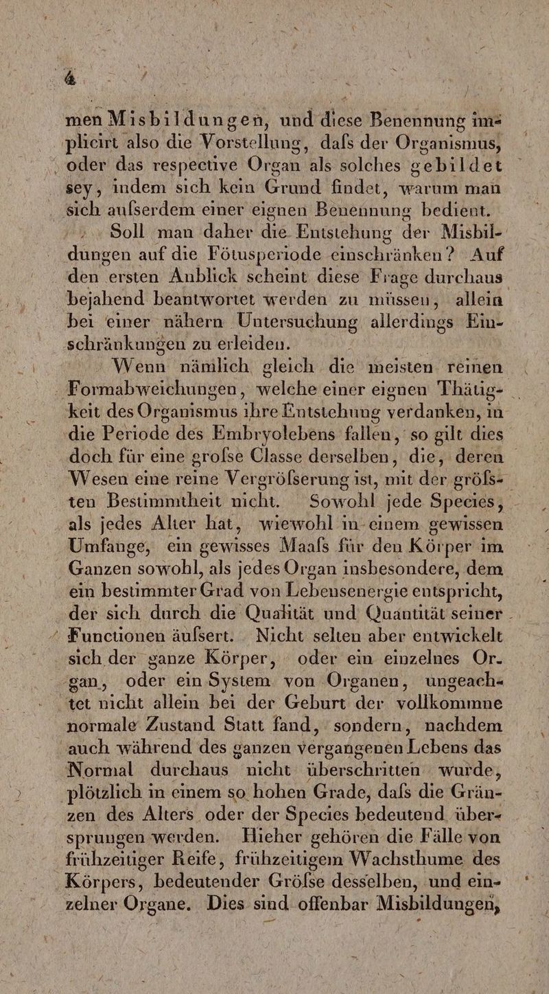 men u und diese Benennung im« sey, indem sıch kein Grund findet, warum man Soll man daher die Entstehung det Misbil- dungen auf die Fötusperiode ih inken? Auf deu versien Anblick scheint diese Frage durchaus bejahend beantwortet werden zu müsseu, allein bei einer nähern Untersuchung allerdings Ein- schränkungen zu erleiden. | Wenn nämlich. gleich die meisten. reinen N 2 keit des Grsasienua Eike Entstehung vordankän in die Periode des Embryolebens fallen, so gilt dies doch für eine grolse Qlasse derselben, die, deren Wesen eine reine Vergröfserung ist, mit der größs- ten Bestuimmitheit nicht. Sowohl jede Species, als jedes Alter hat, wiewohl in-einem gewissen Umfange, ein gewisses Maafs für den Körper im ein bestimmter Grad von Lebensener ‘sie entspricht, der sich durch die Qualität und Quantität seiner _ Functionen äufsert. Nicht selten aber entwickelt sich der ganze Körper, oder ein einzelnes Or. normale Zustand Statt fand, sondern, nachdem Normal durchaus nicht überschritten wurde, zen des Alters. oder der Species bedeutend über- frühzeitiger Reife, frühzeitigem Wachsthume des Körpeıs, Bleniander Grölse desselben, ‚und ein- zelner Organe. Dies sind offenbar ae