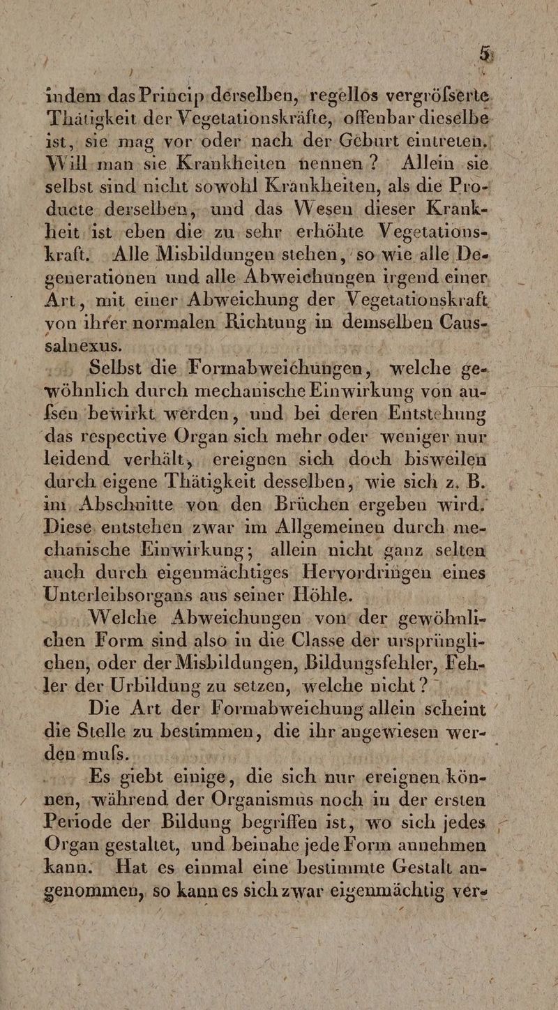 | & . R indem:das Priöcip derselben, regellös vergröfserte. Thätigkeit der Vegetationskräfte, offenbar dieselbe- ist, sie mag vor ik nach Ehe Geburt eintreten, Ww u man:sıie Krankheiten nennen? Allein ‚sie selbst sind nicht sowohl Krankheiten, als die Pro- ducte derselben, ‚und das Wesen dieser Krank- heit ist 'eben die zu: sehr erhöhte Vegetations- kraft. Alle Misbildungen stehen, sowie alle De- generationen und alle Abweidiinngn | irgend einer Art, mit einer‘ Abweichung der. Vegetationskraft von ildan normalen Richtung i in demselben Caus- salnexus. | | Selbst die Formabweichungen, welche ge- wöhnlich durch mechanische Einwirkung von au- fsen. 'bewirkt werden, ‘und: bei deren Entstehung ‘das respective Organ sıch mehr .oder weniger nur leidend verhält, ereignen sich ‚doch bisweilen durch eigene Thätigkeit desselben, wie sich z. B. im, Abschuitte von den Brüchen ergeben wird. Diese, entstehen zwar ım Allgemeinen durch me- chanische Einwirkung; allein nicht ganz selten auch durch eigenmächtiges Hervor dringen eines Unterleibsorgans aus seiner Höhle. Welche Abweichungen von’ der RR N chen Form sind also in die Classe der ursprüngli- chen, oder der Misbildungen, Bildungsfehler, Feh- ler der Urbildung zu setzen, welche N gx Die Art der Formabweichung allein scheint die Stelle zu bestimmen, die ihr angewiesen wer- den muls. Ä Es giebt einige, die sich nur ereignen kön- nen, während der Organısmus noch in der ersten Periode der Bildung begriffen ist, wo sich jedes Organ gestaltet, und: beinahe jede F orım annehmen kann. Hat es einmal eine bestimmte Gestalt an- genommen, so kannes sich zwar eig senmächtig ver«