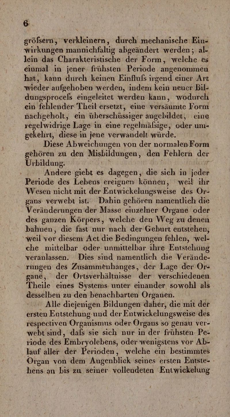 gröfsern, ‘verkleinern, durch mechanische Ein- wirkungen manmchfaltig abgeändert werden; al- lein das Charakterisusche der Form, welche es einmal ın jener. frühsten Periode angenommen hat, kann durch keinen Einfluls irgend einer Art wißder aufgehoben werden, indem kein neuer Bil- dungsprocels eingeleitet werden kann, wodurch ein fehlender Theil ersetzt, eine versäumte Form - nachgeholt, ein überschüssiger angebildet, eine regelwidrige Lage in eine regelmälsige, oder um- gekehrt, diese in jene verwandelt würde. Diese Abweichungen von der normalen Form gehören zu den en den Fehlern der Uıbildung. Andere giebt es dagegen, die sich in ice Periode des Lebens ereignen können, weil ihr Wesen nicht mit der Entwickelungsweise des Or- gans verwebt ist. Dahin gehören namentlich die Veränderungen der Masse irzölllen Organe oder des ganzen Körpers, welche den Weg zu denen bahnen, die fast nur nach der Geburt entstehen, weil vor diesem Act die Bedingungen fehlen, wel- che mittelbar oder unmittelbar ihre Entstehung veranlassen. Dies sind namentlich die Verände- rungen des Zusammenhanges, der Lage der Or- 'gane, der Ortsverhältnisse der verschiedenen. Theile eines Systems: unter einander sowohl als desselben zu den benachbarten Organen. Alle diejenigen Bildungen daher, die mit der ersten Entstehung. und der Entwickelungsweise des respectiven Or ganismus oder Organs so genau ver- webt sind, dafs sie sich nur in der frühsten: Pe- riode des Finbr yolebens, oder wenigstens vor Ab- lauf aller der Perioden, welche ein bestimmtes Organ von dem Augenblick seines ersten Entste- - hens an bis zu seiner vollendeten Entwickelung