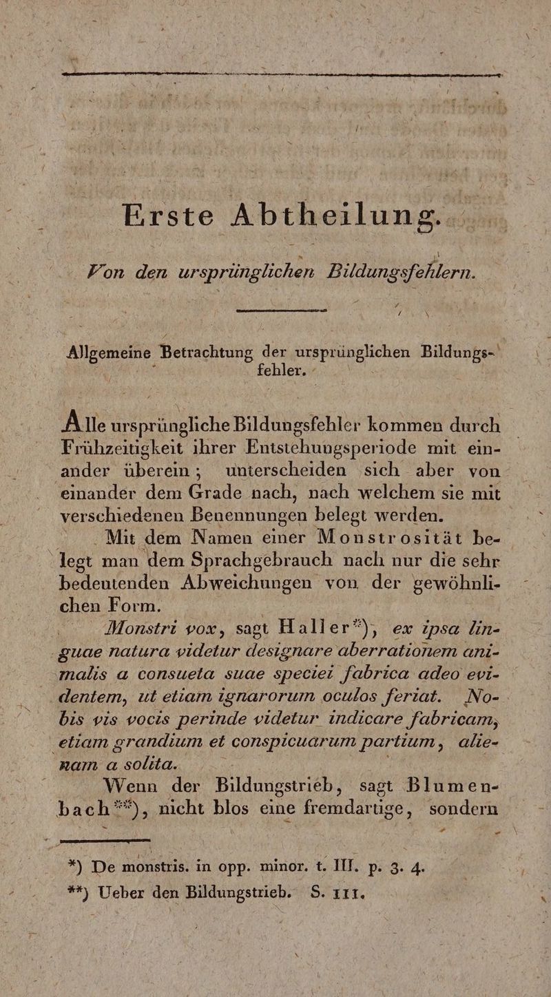 Erste Abtheilung... Fon den ursprünglichen Bildungsfehlern. „ / \ les en der ine Bildungs- fehler. Frühzeitigkeit ihrer Entstehungsperiode mit ein- ander Nenn unterscheiden sich aber von ‚einander dem Grade nach, nach welchem sie mit verschiedenen Benennungen belegt werden. Mit dem Namen einer Monstrosität be- legt man dem Sprachgebrauch naclı nur die sehr bedeutenden Abweichungen von der gewöhnli- chen Form. Monstri vox, sagt Haller”), ex ipsa lin- ‚guae natura videtur designare aberrationem anı- malis a consueta suae speciei fabrica adeo evi- bis vis vocis perinde videtur indicare fabricam, .eliam grandium et conspicuarum partium, alie- nam a solita. | Wenn der Bildungstrieb, sagt Blumen- bach”), nicht blos eine fremdartige, sondern uf - *) De Kionstrik in opp. minor. t. IT. p- 3: 4. **) Ueber den Bildungstrieb. S. IT.