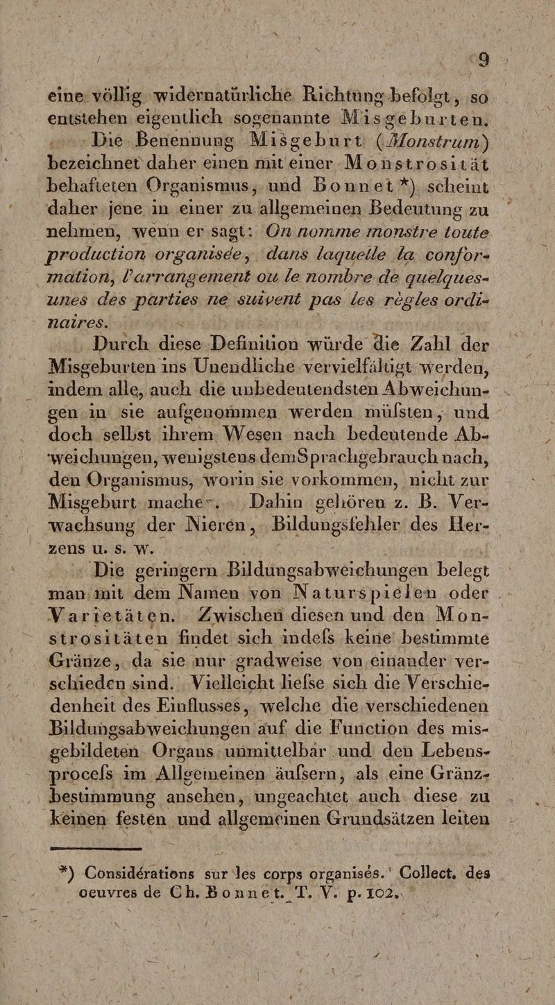 \ { I) eine: völlig wıidernatürliche Richtäns befolgt, so entstehen eigentlich ‚sogenannte Misgeburten. u Die Benennung Misgeburt (Honstrum) bezeichnet daher einen mit einer Monstrosität behafteten Organismus, und Bonnet *) scheint daher jene in einer zu allgemeinen Bedeutung zu nehmen, wenn er sagt: aneuns monstre toute production organisee, dans laquelle la confor- ‚ malion, larrangement ou le nombre.de quelgues- unes des parties ne suivent pas les regles ordi- naires. Durch WeenBelekinn würde die Zahl der Misgeburteni ins Uneudliche vervielfälugt werden, Ehen alle, auch die unbedeutendsten huge gen in sie aufgenommen werden mülsten, und doch selbst ihrem: Wesen nach bedeutende Ab- weichungen, wenigstens demSprachgebrauch nach, den EEE worin sie vorkommen, nicht zur Misgeburt mache*. » .Dahin geliören z. B. Ver- wachsung der Nieren, ‚Bildungstehler des Her- zens u. S. W. ‘ Die geringern Bilditngsabmeighungen belegt man:mit dem Namen von Naturspielen ödeg | Varietäten. - Zwischen diesen und den Mon- strosiläten findet sich indefs keine! bestimmte Gränze, ‚da sie nur gradweise von einander ver- schieden sind. Vielleicht hefse sich dıe Verschic- denheit des Einflusses, welche die verschiedenen Bildungsabweichungen auf die Function des mis- gebildeten Organs unmittelbar ‚und den Lebens- procels im Allsemeinen äufsern, ‚als eine Gränz- bestimmung ansehen, ungeachtet auch. diese. zu keinen festen und allgemei inen Grundsätzen leiten *) Considerations sur les corps organises.' Collect. des ‚oeuvres de Ch. Bonnet. T. V. p. 102. v pn