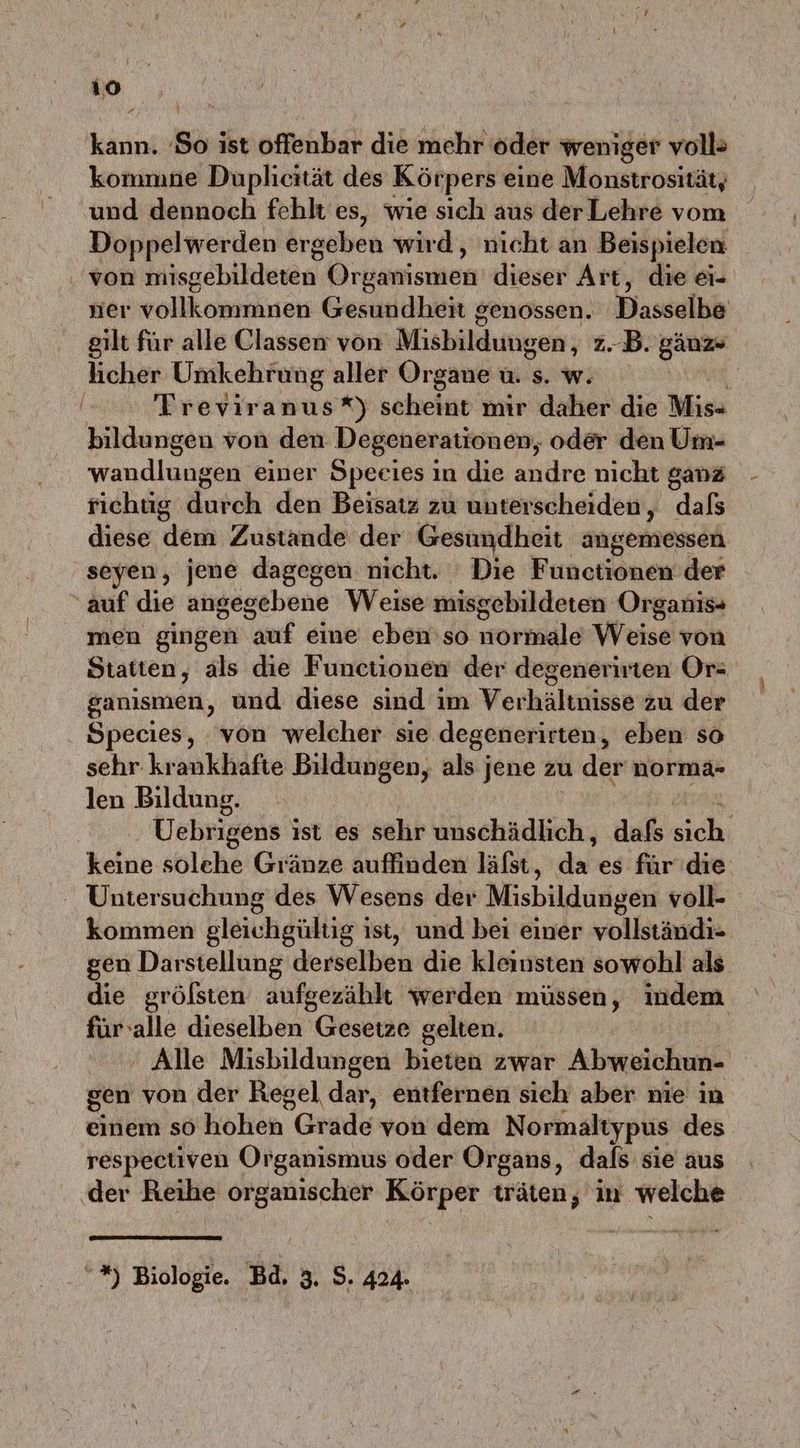 kann. So ist offenbar die mehr oder weniger voll> kommne Duplicität des Körpers eine Monstrositäty und dennoch fehlt es, wie sich aus der Lehre vom Doppelwerden örgeben wird, nicht an Beispielen von misgebildeten Organismen dieser Art, die ei- ner vollkommnen Gesundheit genossen. Dasselbe gilt für alle Classen von Misbilduiwen; z.B. gäuz» licher Umkehrung aller Organe u. s. w. | Treviranus*) scheint mir daher die Mis- bildungen von den Degenerationen, oder den Um- wandlungen einer Speeies in die andre nicht ganz richüg durch den Beisatz zu unterscheiden, dafs diese dem Zustande der Gesundheit angemessen seyen, jene dagegen nicht. Die F unetiönen:der auf die angegebene Weise misgebildeten Organis- men gingen auf eine ebenso ormale’Weise'von Statten, als die Functionen der degenerirten Or: ganismen, und diese sind im Verhältnisse’ zu der Species, von welcher sie degenerirten, eben so sehr krankhafte Bildungen, als jene zu u der norma- len Bildung. | Uebrigens ist es sehr unschädlich, dafs ich keine solehe Gränze auffinden läfst, da es für'die Untersuchung des Wesens der Misbildungen voll- kommen gleichgültig ist, und bei einer vollständi- gen Darstellung derselben die kleinsten sowohl als die grölsten aufgezählt werden müssen, indem fürvalle dieselben Gesetze gelten. ' Alle Misbildungen bieten zwar Abweichun- sen von der Regel dar, entfernen sieh aber nie in einem so hohen Grade von dem Normaltypus des respectiven Organismus oder Organs, dafs sie aus der Reihe organischer Körper träten, in welche “*) Biologie. Bd, 3. S. 424.