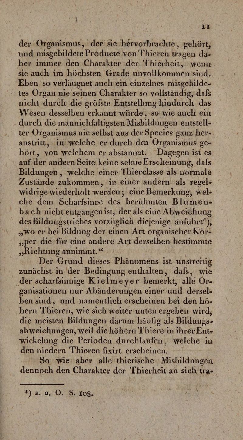 ı1 der Organismus, der sie hervorbrachte, gehört, und misgebildetie Producte von Thieren tragen da- her immer den Charakter :der 'Thierheit, wenn sie auch im höchsten Grade unvollkommen sind. Eben 'so verläugnet auch'ein einzelnes misgebilde- tes Organ nie seinen Charakter so vollständig, dafs nicht durch: die gröfste Entstellung hindurch das Wesen desselben erkannt würde, so wie auch ein durch die mannichfaltigsten Misbildungen entstell- ter Organismus nie sollst aus der Species ganz her-, austritt, in welche er durch den Organismus ge- hört, von welchem er abstammt. Dagegen ist es ‚auf der andern Seite keine selıne Erscheinung, dals Bildungen , welche einer Thierclasse als normale Zustände zukommen, ir einer andern als regel- widrige wiederholt werden; eine Bemerkung, wel- che dem Scharfsinne des berühmten Blumen- bach nieht entgangen ist, der als eine Abweichung des Bildungstriebes vorzüglich diejenige anführt”), „wo er bei Bildung der einen Art organischer Kör- „per die für eine andere Art derselben bestimmte „Richtung annımmt. “ Der Grund dieses Phänomens ist unstreitig zunächst in der Bedingung enthalten, dafs, wie der scharfsinnige Kielmeyer bemerkt, alle Or- ganisationen nur Abänderungen einer und dersel- ben sind, und namentlich erscheinen bei den hö- hern Thiereh, wie sich weiter unten ergeben wird, die meisten Bildingen darum häufig als Billenis- abweichungen, weil diehöhern Thierei in ihrer Ent- wickelung die Perioden durchlaufen, welche in den niedern Thieren fixirt erscheinen. So wie’ aber alle thierische Misbildungen dennoch den Charakter der Thierheit an sich tra»