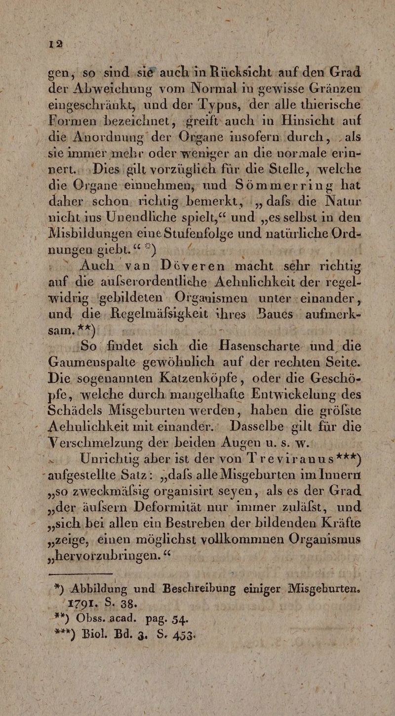 \ gen, :so sind »si@ auch in Rücksicht auf.den Grad der Abweichung vom Normal in gewisse Gränzen eingeschränkt, und der Typus, der alle thierische ‚Formen bezeichnet, greift‘ auch ın Hinsicht auf die Anordnung der Organe insofern durch, .als ‚sie immer mehr oder weniger an dıe normale erin- nert.. «Dies gilt vorzüglich für die Stelle, welche die Sa einnehmen; und Sömmer ne hat daher schön richtig. bemerkt, ',, dafs: die Natur nicht ins Unendliche spielt,“ und „es selbst in den Misbildungen eine Stufenfolge und natürliche Or d- nungen giebt. ‘* ”) SPRE ER N kondehh sehr richtig auf ‚die aufserordentliche Aehnlichkeit der regel- widrig: 'gebildeten Organismen unter : ar und die Regelmäfsigkeit ihres Baucs aufmerk- sam. **) ‚So. findet sich die Bu ncharge und, die Die sogenannten Katzenköpfe, oder die Geschö- pfe, welche durch mangelhafte Entwickelung‘des Schädels Misgeburten werden, haben die gröfste - Achnlichkeit mit einander. Dasselbe gilt für die Verschmelzung der beiden Augen u. s. w.: =.) Unriehüg aber ist der von Trevir anus**t) -aufgestellte Saız: „dals alle Misgeburten ım Innern 50 wiöcknäfsig organisirt seyen, als es der Grad „der äulsern Dekan, nur immer zulälst, und „sich bei allen ein Bestreben der bildenden Kr äfte „zeige, einen möglichst vollkommmnen Organismus „erv a “ 2) Abbildung und Beschteibupg einiger Misgeburten. 1791. 5. 38. **) Obss. acad. pag. 54. ”*) Biol. Bd. 3. $. 453: