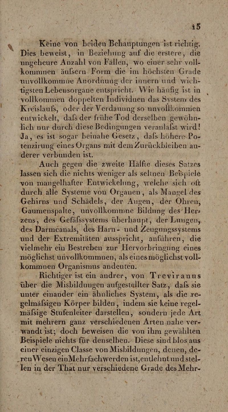 ı5 Keine von beiden Behauptungen ist richug. Dies beweist, ın Beziehung auf die erstere, die ungeheure Anzahl von Fällen, wo einer sehr voll- kommnen äulsern. Form die ım höchsten Grade tigsten Lebensorgane äiäpriche Wie häufig ist ın kolkerkmen doppelten Individuen das System des Kıeislaußs, oder der Ver dauung so-unvöllkömnien lich nur datei diese Bedingungen vekarläl wird! Ja, es ıst sogar beinahe Caran .dals höhere Po- tenzirung eines Organs mit len Zu üc kbieiben.an- derer verkliidenit ist. Auch gegen die zweite Hälfte dieses Satzes ‚lassen sich die nichts weniger als seltnen Beispiele von mangelhafter Eütwiekelung; welche sich oft durch. alle Systeme von Organen, als Mangel des Gehirns und Schädels, der Aukei, der Ohren, ‚Gaumenspalte, unvollkommne Bildung des’ Her- zens, des Gefälssystems überhaupt, der Luugen, des Darmcanals, des Harn- und Zeugungssystems und der rannaen ausspricht, anführen, die vielmehr ein Bestreben zur Hervorbringung ie | möglichst unvollkommnen, als eines möglichst voll- kommnen Organismus RT | ‚Ridhdsen ist ein andrer, von Treviranus über die Misbildungen aufsestalltäh Satz, dafs sie unter einander ein ähitliches öystem, als die re- gelmäfsigen Körper bilden, indem sie keine regel- mälsige Stufenleiter darstellen, sondern jede Art mit mehrern ganz Veeschildeneh Alten iahelven wandt ist; doch beweisen die von ihm gewählten Beispiele nichts für denselben. Diese sind blos aus einer einzigen Classe von Misbildungen, denen, de- „ren Wesen einMehrfachwerden ist,entlehnt und stel- | Ieni in der That nur er edene Grade des Mebr- Ev «
