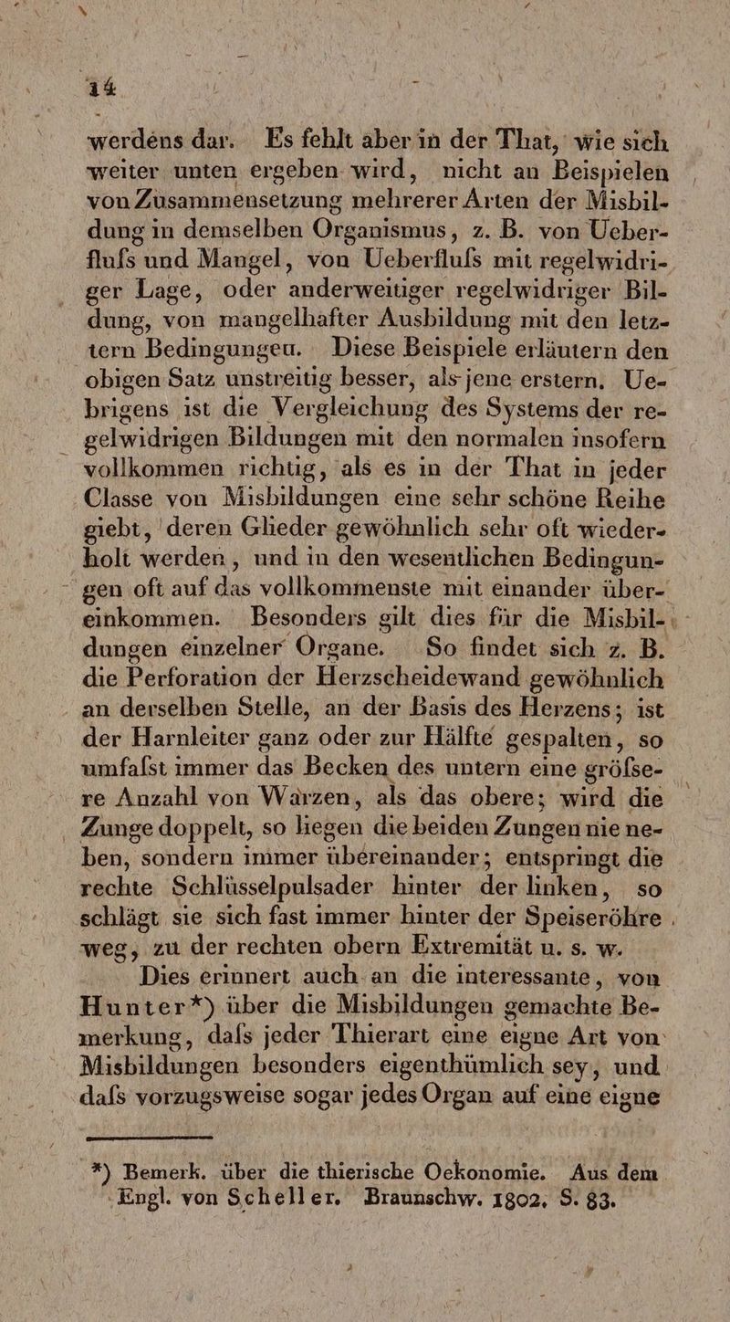 weiter unten ergeben. wird, nicht an Beispielen von Zusammensetzung währerend ice der Misbil- dung in demselben Organismus, z. B. von Ueber- flufs und Mangel, von Ueberflufs mit regelwidri- ger Lage, oder anderweitiger regelwidriger Bil- dung, von mangelhafter Ausbildung mit den letz- tern Bedingungeu. Diese Beispiele erläutern den | obigen Satz unstr eitig besser, als jene erstern. Ue- brigens ist die Vergleichung des Systems der re- gelwidrigen Bildungen mit den normalen insofern vollkommen richüg, als es in der That in jeder Classe von Misbildungen eine sehr schöne Reihe giebt, deren Glieder gewöhnlich sehr oft wieder- holt werden, und in den wesentlichen Bedingun- - gen oft auf das vollkommenste mit einander über- einkommen. Besonders gilt dies für die Misbil-: dungen einzelner‘ Organkr So findet sich z. B. die Perforation der Herzscheidewand gewöhnlich an derselben Stelle, an der Basıs des Herzens; ist der Harnleiter ganz oder zur Hälfte gespalten, so umfalst immer das Becken des untern eine größse- re Anzahl von Wärzen, als das obere; wird die . Zunge doppelt, so lieken die beiden Zungen nie ne- ben, sondern immer ale entspringt die rechte Schlüsselpulsader hinter der linken, so schlägt sie sich fast immer hinter der Speiseröhre . weg, zu der rechten obern Extremität u. s. w. Dies erinnert auch. an die interessante, von Hunter*) über die Misbildungen gemachte Be- merkung, dals jeder Thierart eine eigne Art von’ Misbildungen besonders eigenthümlich sey, und dafs vorzugsweise sogar jedes Organ auf eine eigue .*) Bemerk. über die thierische Oele Aus dem ‚Engl. von Scheller. Braunschw. 1802, $. 83.