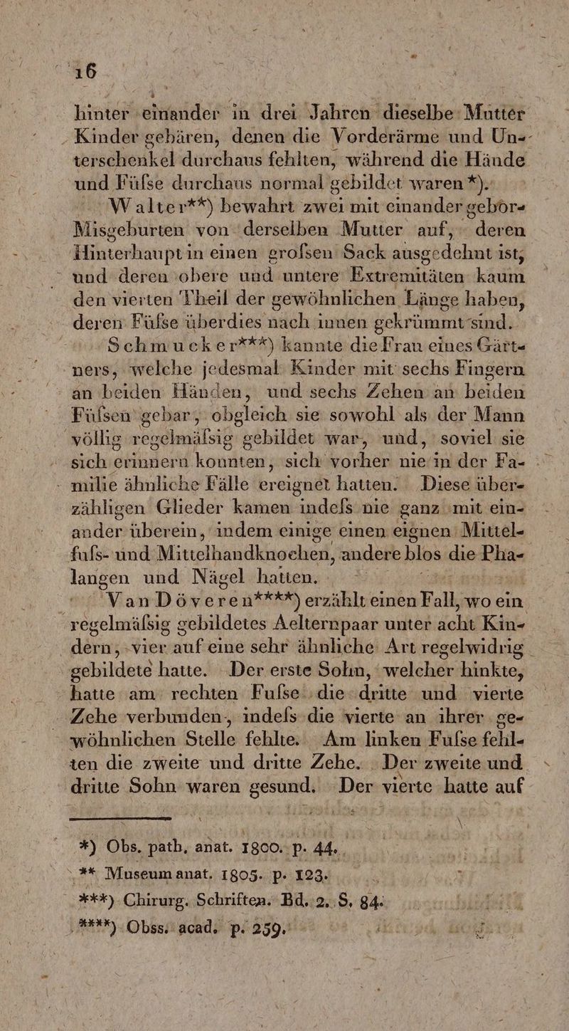 ı6 hinter einander in drei Jahren dieselbe: Mutter Kinder gebären, denen die Vorderärme und Un-- terschenkel durchaus fehlten, während die Hände und Fülse durchaus normal eöbilder waren *). W alter**) bewahrt zwei mit einander gebör- Misgeburten von derselben Mutter auf,‘ deren Blkten haupt in einen grofsen Sack sinchdahnee ist, und deren obere und untere Extr 'emitäten N den vierten Theil der gewöhnlichen Länge haben, deren Fülse überdies nach innen gekrümmt sind. Schmucker***) kannte die Frau eines Gärt- ners, welche jedesmal Kinder mit sechs Fingern an beiden Händen, und sechs Zehen an NER Fülsen’gebar, obgleich sie sowohl als der Mann ‚völlig regelmälsig gebildet war, und, soviel sie sich erinnern konnten, sich BEER: nie/in der Fa- . milie ähnliche Fälle ereignet hatten. Diese über- zähligen Glieder kamen indels nie ‚ganz mit ein- ne überein, indem einige einen eignen Mittel- fufs- und Mittelhandknoehen, andere hias die Dirk langen und Nägel hatten. VanDöveren***%*) erzählt einen Fall, wo ein regelmälsig gebildetes Aelternpaar unter Zah Kin- . dern, vier auf eine sehr ähnliche Art regelwidrig. gebildete hatte. Der erste Solın, welcher hinkte, hatte am rechten Fufse ‘die dritte und vierte Zehe verbunden, indels die vierte an ihrer ge- wöhnlichen Stelle fehlte Am linken Fufse fehl- ten die zweite und dritte Zehe. : Der zweite und dritte Sohn waren gesund. Der vierte hatte auf E: \. *) Obs. path, anat. 1800.. p. 44. og . Museum anat. 1805..par1234,....\% 2 ***) Chirurg. Schriften. Bd.:2,:9, 84: ‚ta RN Obss.'acad. p. 259.' ip BO