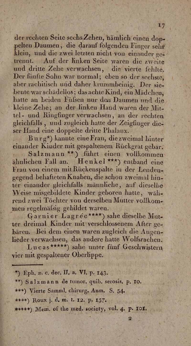 der: rechten Seite sechs Zshyen, bitch einen 1 dop- pelten Daumen, die darauf fälgenden Finger sehr klein, und die zwei letzten nicht von einander ge- trennt. Auf der hnken Seite waren die zweite und dritte Zehe verwachsen, die vierte fehlte, Der fünfte Sohn war normal; oe; so der sechsıe, aber rachitisch und daher Krumnlksnig‘ Der sie- bente war schädellos; dasachie Kind, ein Mädchen, hatte an beiden F er nur den Datuneh, nnd die kleine Zehe; an der linken Hand waren der Mit- tel- und Ringfinger verwachsen, an der rechten gleichfalls , Ka zugleich hatte dar Zeigfinger die- ‚ser Hand eine doppelte dritte Phalanx. - Burg‘) kannte eine Frau, diezweimal hinter einander Kinder mit gespaltenem Rückgrat gebar. Salzmann **) führt emen vollkommen ähnlichen Fallan. Henkel ES) entband eine Frau von einem mit. Rückenspakte ın der Lenden- gegend behafteten Knaben, die schon zweimal hin- ter einander gleichfalls männliche, auf dieselbe Weise ieeehldere Kinder geboren hatie, wäh- rend zweı Töchter von derselben Mutter vollkom- men regelmälsig g sebildet waren. Garnier Lagree****) sahe dieselbe Mur ter sing Kinder mit'verschlossenem After gc- bären. Bei dem einen waren zugleich die Augen- lieder verwachsen, das andere hatte Wolfsrachen. Lucas*****) sahe unter fünf Geschwistern vier mit gespaltener Oberlippe. ”) Eph.n.o,de,W,a VI.p.143. **%) Salzmann de tumor. quib, serosis, p. 10. a) Vierte Samml, chirurg. Anın. S. 54 Kr) Roux j; d.m. t. 12. p- 157 ##r#*) Mem. of the med. society, vol. 4. p- Iot, } 2