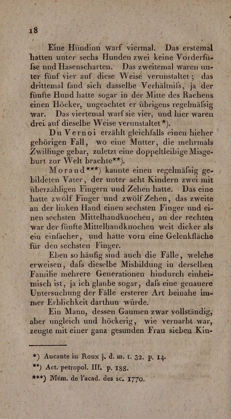 ' Eine Hündinn warf viermal. Das erstemal hatten unter sechs Hunden zwei keine Vorderfü- fse und Hasenscharten.. Das zweitemal wareı un- ter fünf vier. auf diese Weise verunstaltet, das drittemal fand sich dasselbe Verhältnifs,  der fünfte Hund hatte sogar in der Mitte des Kackenk einen Höcker, ungeachtet er übrigens regelmäfsig war. Das viertemal warf sie vier, Yun hier waren drei. auf dieselbe Weise yerunstaltet *). Du Vernoi erzählt gleichfalls einen hieher ‚gehörigen Fall, wo eine Mutter, die mehrmals Zwillinge g ehr zuletzt eine BOppeIeibigR Misge- burt zur Welt brachte**), , Morand***) kannte einen regelmälsig ge- | bildeten Vater, der unter acht Kindern zwei mit überzähligen Fingern’ und Zehen hatte. Das eine hatte zwölf Finger und zwölf Zehen, das zweite an der linken Hand einen sechsten Finger und ei- nen sechsten Mittelhandknochen, an der rechten war der fünfte Mittelhandkuochen weit dicker als ein einfacher,. und hätte vorn eine Gelenkfläche für den sechsten Finger. | En Eben so häufig stnähich die Fälle, welche erweisen, dafs dieselbe Misbildung in derselben Familie mehrere Generationen hindurch einhei- misch ıst, ja ıch glaube sogar, dals eine genauere Untersuchung der Fälle ersterer Art beinahe i im- mer Eıklichkeit darthun würde. Ein Mann, dessen Gaumen zwar vollständig, ‘aber ungleich und höckerig, wie vernarbt war, zeugie mit einer ganz resitiden Frau sieben Kin- *) Aucante in Roux j. d. m. t. 32. p. 14 #% ) Act. petropol. III. p. 188, ***) lem. de Y'acad. des sc. 1770.