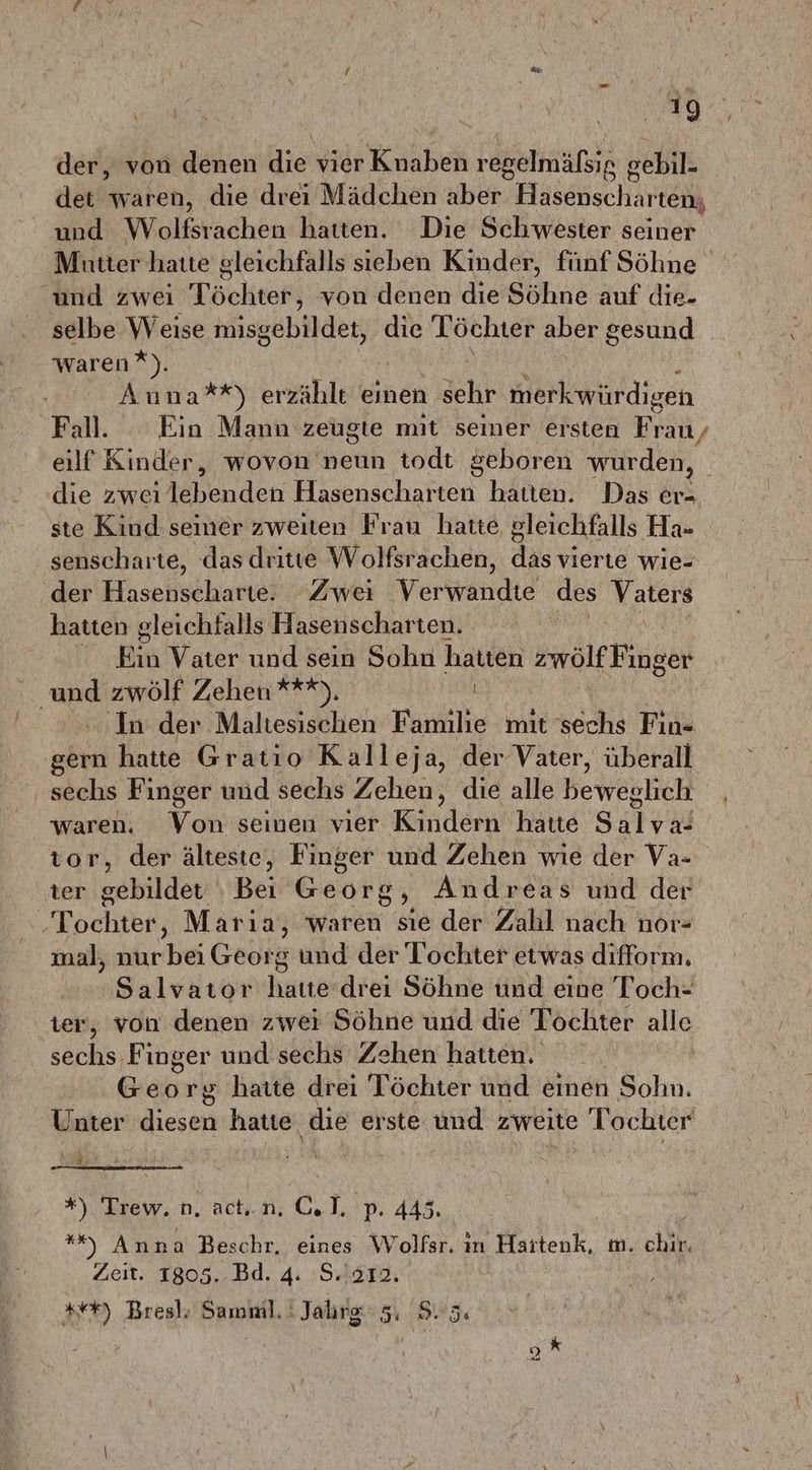 der, von denen die vier Knaben regelmäßig e gebil- det waren, die drei Mädchen aber Hasenscharten, und Wolßtadhen hatten. Die Schwester seiner Mütter hatte gleichfalls sieben Kinder, fünf Söhne und zwei Töchter, von denen dıe Söhne auf die- selbe w eise misgebildet, die Töchter aber gesund waren * An aan) erzählt einen Schr merkwürdigen Fall. Ein Mann zeügte mit seiner ersten Frau, eilf Kinder, wovon neun todt geboren wurden, | die zwei iebenden Fieenschaten hatten. Das er- ste Kind seiner zweiten Frau hatte gleichfalls Ha- senscharte, das dritte Wolfsrachen, das vierte wie- der Hasenscharte. Zwei Verwandte des Vaters hatten gleichfalls Hasenscharten. Eh Vater und sein Sohn hatten zwölf Finger a zwölf Zehen ***), | 'In der Maltesischen Familie mit sechs Fin- gern hatte Gratio Kalleja, der Vater, überall sechs Finger und sechs Zehen, die alle beweblich waren. Von seinen vıer Kindern hatte Salvıa tor, der älteste, Finger und Zehen wie der Va- ter gebildet ‚Bei Georg, Andreas und der ‚Tochter, Marıa, waren sıe der Zahl nach nor- mal, nur bei Georg und der Tochter etwas difform. Salvator haı6 drei Söhne und eine Toch- ter, von denen zwei Söhne und die Tochter alle sechs Finger und sechs Zehen hatten, | Georg haite drei Töchter und einen Sohn. Unter diesen hatte die erste und zweite Tochter 1 # *%) Trew.n, actı.n, c. I. p. 445. **%) Anna Beschr. eines Wolfsr. in Hatten, m. chir. Zeit. 1805.. Bd. 4: 'S.'212. *+#) Bresl. Samiml. ! Jahrg EP