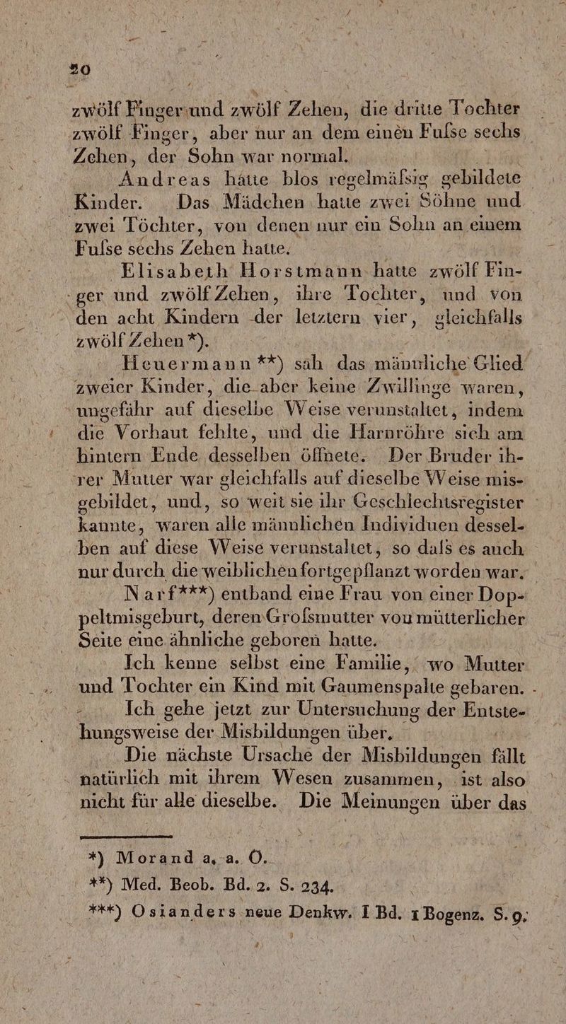 zwölf Bingen und zwölf Zehiin: die dritte Tochter zwölf Finger, aber nur an dem einen Fulse sechs Zehen, der Sohn war normal. Andreas hatte blos regelmälsig gebildete Kinder. Das Mädchen: hatie zwei Sahın und zwei Töchter, von denen nur ein Sohn an einem Fulse sechs Zehen hatte. Elisabeth Horstmann hatte zwölf Fir - ger und zwölfZehen, ihre Tochter, und. von den acht Kindern er letztern vier, gleichfalls zwölf Zehen *). Ä Heuermann **) sah das männliche Glied zweier Kinder, die aber keine Zwillinge waren, ungefähr auf dieselbe Weise verunstaltet, indem die Vorhaut fehlte, und die Harnröhre sich am hintern Ende desselben öffnete. Der Bruder ıh- ‘rer Muuer war gleichf: alls auf dieselbe Weise mis- gebildet, und, so weit sie ılır Geschlechtsregister | kannte, waren alle männlichen Individuen dessel- ben auf diese Weise verunstaltet, so dals es auch nur durch die weiblichen fortgepflanzt worden war. Narf***) enıband eine Frau von einer Dop- peltmisgeburt, derenGrofsmutter vou mütterlicher Seite eine ähnliche geboren hatte. Ich kenne selbst eine Familie, wo Mutter und Tochter em Kind mit Gaumenspalte gebaren. - # Ich gehe jetzt zur Untersuchung Entste- hungsweise der Misbildungen über, Die nächste Ursache der Misbildungen fällt natürlich mit ihrem Wesen zusammen, ist also nicht für alle dieselbe. Die Meinungen über das *) Morand a,-a. 0. **) Med. Beob. Bd.2. S. 234. | H%%) Osianders neue Denkw. I Bd. 1 Bogenz. S. 9. n]