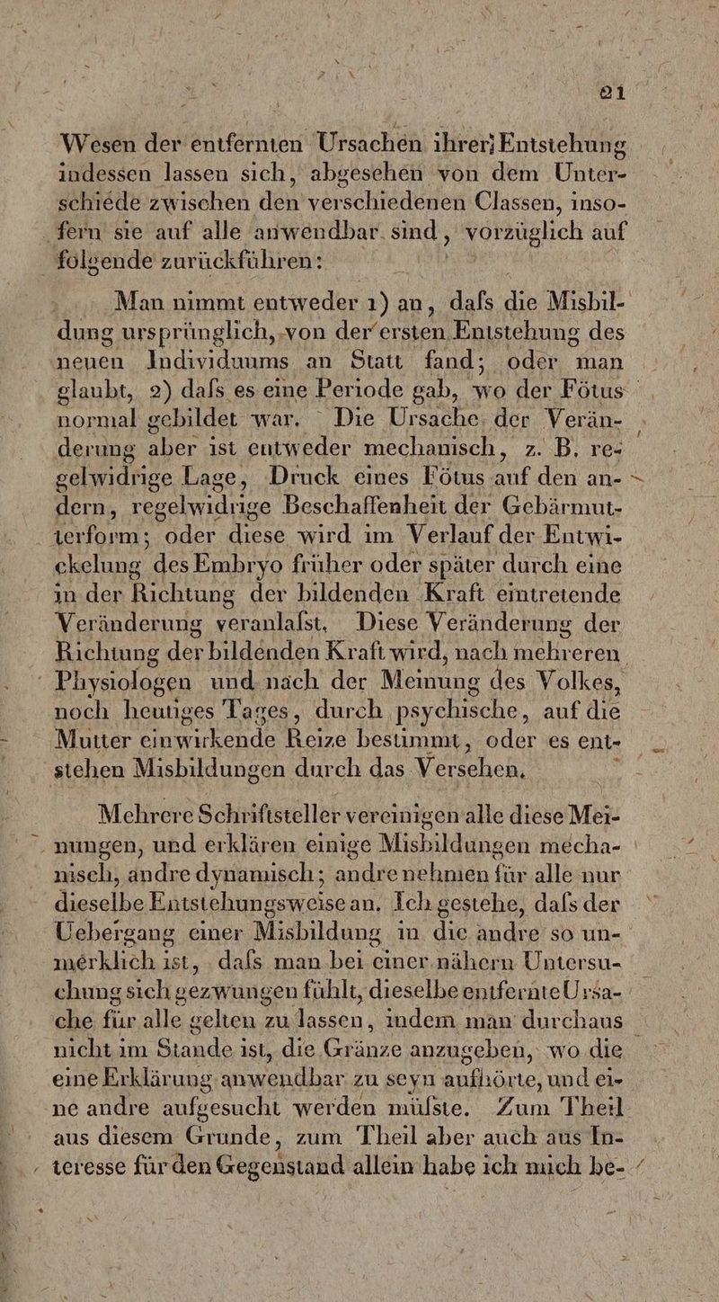 ol Wesen der entfernten Ursachen. ihrer; Entstehung indessen lassen sich, abgesehen von dem Uhnter- schiede zwischen den verschiedenen Classen, inso- fern sie auf alle anwendbar. sind, vorzüglich auf folgende zurückführen: Man nimmt entweder ı)an, dafs Re Misbil- dung ursprünglich, ‚von der‘ersten Entstehung des neuen Individuums an Statt fand; oder man normal gebildet war, “ Die Ursache: der Verän- gelwidrige Lage, Druck eines Fötus auf den an- dern, rerelwidties Beschaffenheit der Gebärmut- werform; oder diese wird im Verlauf der Entwi- le, des Embryo früher oder später durch eine in. der Richtung der bildenden Kraft emiretende Veränderung veranlalst, Diese Veränderung der ' Pliysiologen und nach der Meute des Volkes, noch heutiges Tages, durch psychische, auf die Mutter eın erde Reize bestimmt, oder es ent- stehen Misbildungen durch das Ver sehen, Mehrere Schriftsteller vereinigen alle diese Mei ‚nungen, und erklären einige 1 Mishildungen mecha- nisch, andre dynamisch; andre nehmen ji alle nur dieselbe Entstehungsweisean, Ich gestehe, dals der Uebergang. einer Misbildung in. die andre so un- merklich ist ,‚. dafs man bei einer.nähern Untersu- chung sich Bezwviin sen fühlt, dieselbe entfernte Ursa- / nıcht ım ARE ist, die Gränze anzugeben, wo.die ne andre aufgesucht werden mülste. Zum Theil aus diesem Grunde, zum Theil aber auch aus In-