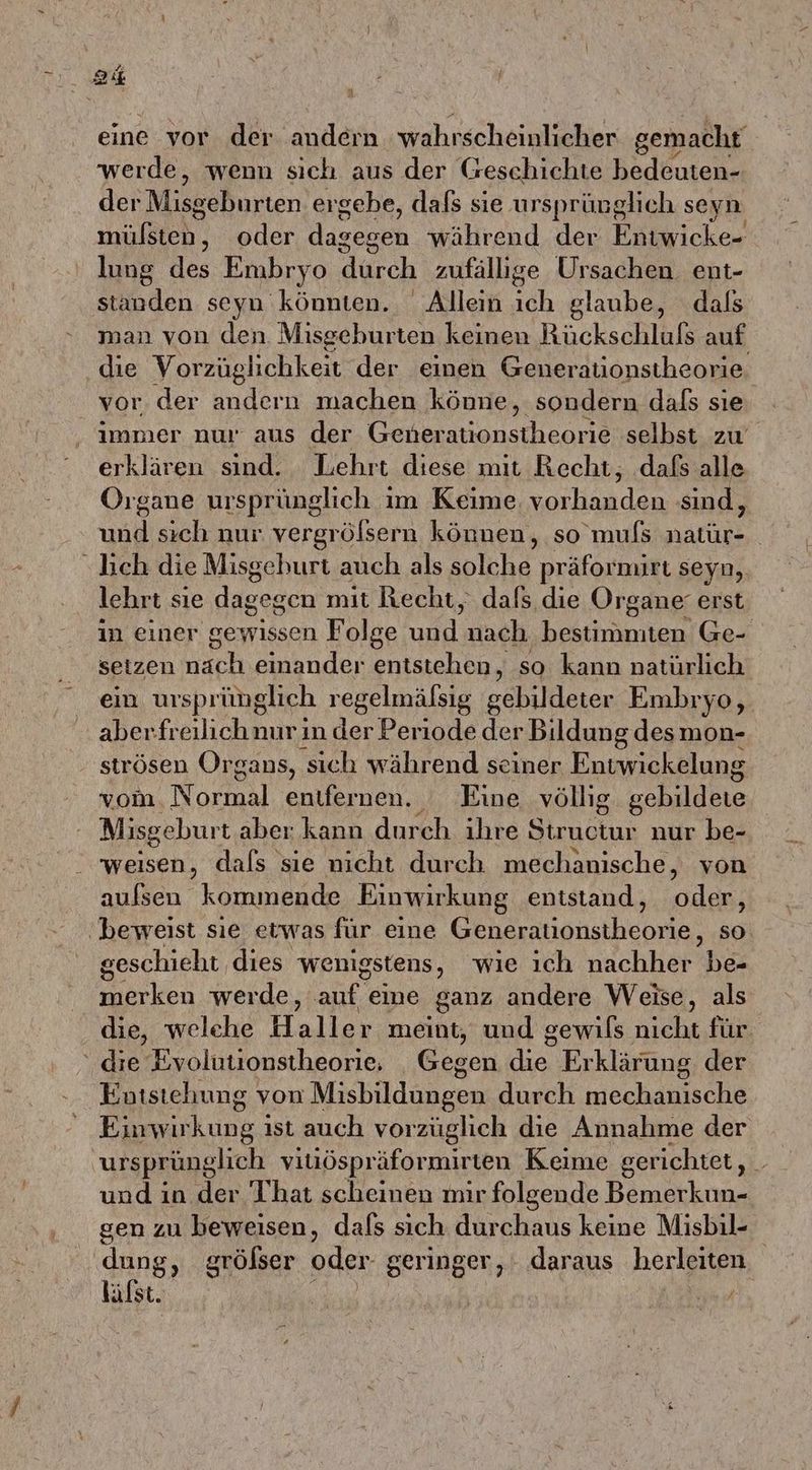 a eine vor der andern wahrscheinlicher gemacht werde, wenn sich aus der Geschichte bedeuten- der Misseßurten ergebe, dafs sie ursprünglich seyn mise. oder dagesen während der Fößsicke, lung des Embryo durch zufällige Ursachen ent- standen seyn könnten. Allein ich glaube, dals man von den. Misgehurten keinen Rückschlufs auf Bi Vorzüglichkeit der einen Generationstheorie. jr. der andern machen könne, sondern dafs sıe le nur aus der Generationstheorie selbst zu erklären sind. Lehrt diese mit Recht, dafs alle Organe ursprünglich im Keime. vorhanden sind, und sıch nur vergrölsern können, so mufs ae | “lich die Misgehurt auch als solche präformirt seyn, lehrt sie eisen mit Recht, dafs die Organe erst in einer gewissen Folge il, nach bekchantem Ge- setzen nach einander entstehen, so kann natürlich ein ursprünglich regelmälsig gebildeter Embryo, aberfreilichnur in der Periode der Bildung desmon- strösen Organs, sich während seiner Entwickelung vom. Normal entfernen. Eine völlig. gebildete Misgeburt aber kann durch ihre re nur be- weisen, dals sie nicht durch mechanische, von aufsen kommende Einwirkung entstand, oles, beweist sie etwas für eine Genestionstheorie, so geschieht dies wenigstens, wıe ıch nachher Nr merken werde, auf eine ganz andere Weise, als die, welehe Haller meint, und gewils nicht für die Evolutionstheorie, Gegen die Erklärung. der Entstehung von Misbildungen durch mechanische kung; ıst auch vorzüglich die Annahme der ursprünglich vitiöspräformirten Keime gerichtet, . und in der That scheinen mir folgende Bemerkun- gen zu beweisen, dals sich durchaus keine Misbil- dung, grölser oder geringer, daraus herleiten lälst. | ie