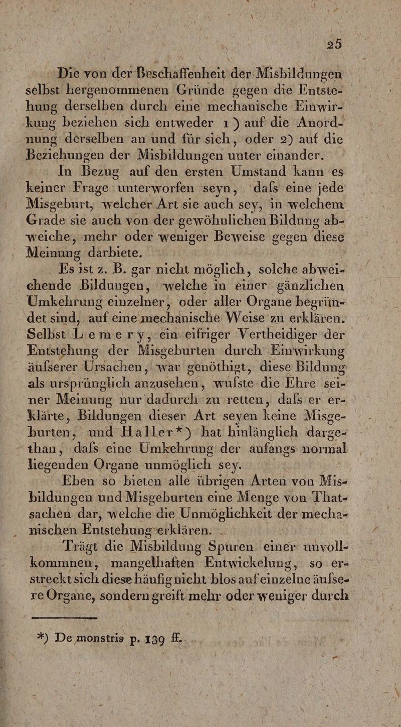 Di von under Beschaffenheit ‚den Misbildungen selbst hergenommenen Gründe gegen die Entste- hung derselben durch eine mechanische Einwir- kung beziehen sich entweder ı ) auf’ die Anord- nung derselben an und für sich, oder 2) auf die Beziehungen der Misbildungen rate einander. In Bezug auf den ersten Umstand kann es keiner Frage unterworfen seyn, dals eine jede Misgeburt, welcher Art sie auch sey, in welchem Gr we sie ook von der gewöhnlichen Bildung ab- weiche, mehr oder weniger Beweise gegen diese Meintiing darbiete. Eaist 2. B. gar nicht möglich , solche abwei- chende Bildungen, welche in einer gänzlichen Umkehrung einzelner, oder aller Organe begrün- det sind, an eine,mechanische Weise zu erklären. Selbst L’emery, ein. eifriger Vertheidiger 'der Entstehung der Misgeburten durch Einwirkung äulserer Ursachen, war genöthigt, diese Bildung als urspr ünglich anzusehen, wulste die Ehre sei- ner Meinung nur dadurch zu retten, dafs er er- - klärte, Bildungen dieser Art seyen keine Misge- burten, und Haller*) hat hinlänglich darge- than, dafs eine Umkehrung der anfangs normal liegenden Organe unmöglich sey. Eben so bieten alle übrigen Arten von Mis- bildungen und Misgeburten eine Menge von That- sachen dar, welche die Unmöglichkeit der mecha- nischen Entstehungserklären. Trägt die Misbildung Spuren einer unvoll- kommnen, mangelhaften Entwickelung, so er- strecktsich diese häufenicht-blos auf apalok äufse- oO re Organe, sondern greift mehr oder weniger durch *) De monstris p. 139 f.
