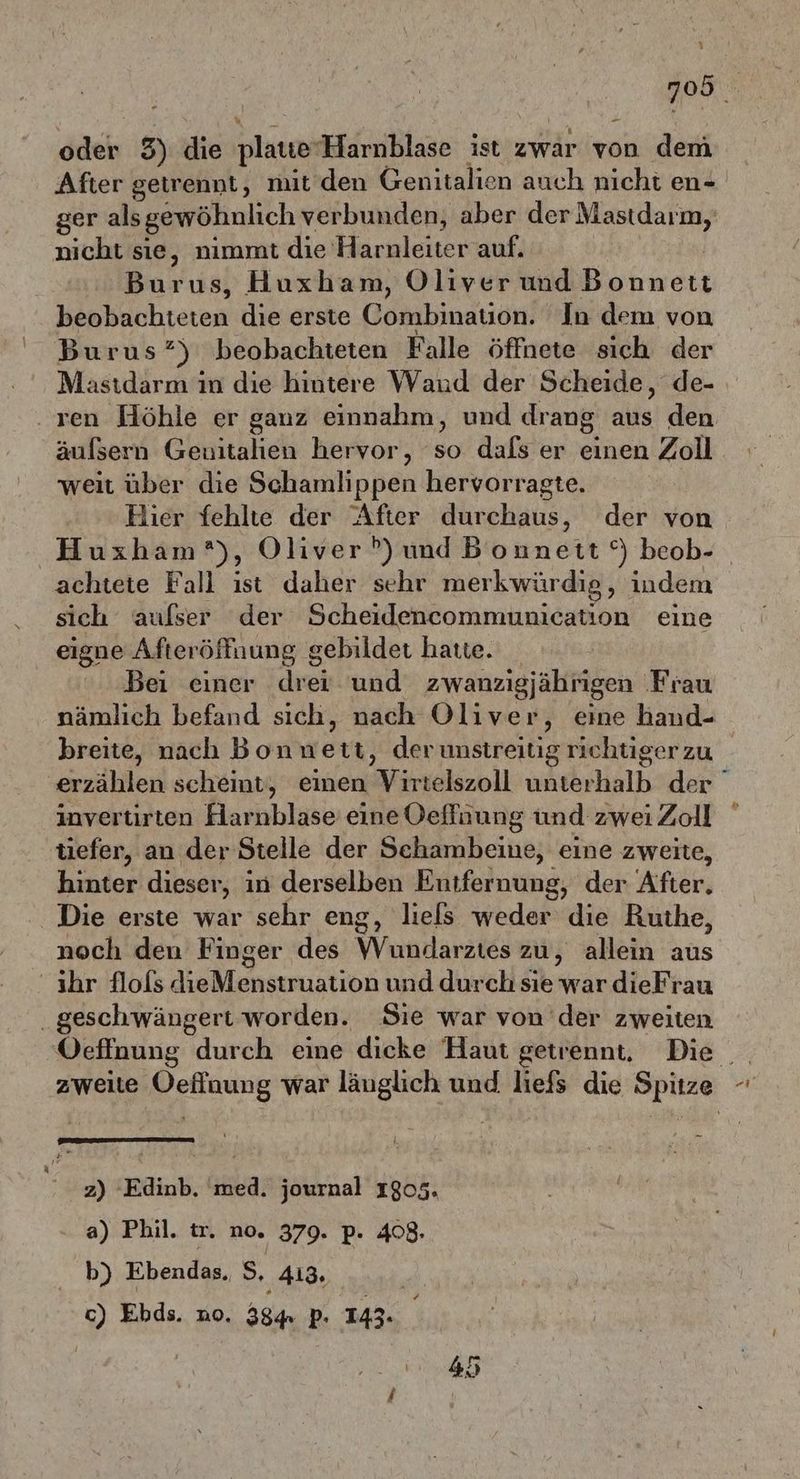 7058 oder 3) die plaue Harnblase ist zwar von dem After getrennt, mit den Genitalien auch nicht en ger als gewöhnlich verbunden, aber der Mastdarm, nicht sie, nimmt die H arnleiter-auf: Burus, Huxham, Oliver und Bahwert bepbächteren die erste Combination. In dem von Burus?) beobachteten Falle öffnete sich der Mastdarm in die hintere Waud der Scheide, de- . ren Höhle er ganz einnahm, und drang aus den äufsern Geuitallen hervor, so dafs er einen Zoll weit über die Schamlippen hervorragte. Hier fehlte der After durchaus, der von Huxham), Oliver P?)und Bonnett °) beob- achtete Fall ist daher sehr merkwürdig, indem sich aufser der Scheideneommunication eine eigne Afteröffuung gebildet hatte. Bei einer drei und zwanzigjährigen Frau nämlich befand sich, nach Oliver, eine hand- breite, nach Bonwett, derunstreitig richtiger zu erzählen scheint, einen Virtelszoll unterhalb der invertirten Harnblase eine Oeffüung und zwei Zoll tiefer, an der Stelle der Sehambeine, eine zweite, hinter dieser, in derselben Entfernung, der After, Die erste war sehr eng, liels weder die Ruthe, noch den Finger des Wndardies zu, allein aus ihr flofs dieMenstruation und durch sie war dieFrau .geschwängert worden. Sie war von der zweiten Oefinung durch eine dicke Haut getrennt, Die zweite ehnure war läuglich und liefs die Spitze RG 5 l z) Edinb. med. journal 1805. a) Phil. tr. no. 379. p. 4083. b) Ebendas. S, 413, c) Ebds. no. 384 p- 143. #