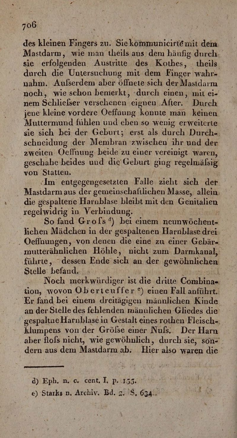 des kleinen Fingers zu. Siekommunicirte mit dem Mastdarm, wie man theils aus dem häufig durch- sie erfolgenden. Austritte des Kothes, _ theils durch die Untersuchung mit dem Ringer wahr- nahm. Aufserdem aber öffnete: sich der Mastdarm noch, wie schon benmierkt, durch einen, mil ei- nem Sihlieheen versehenen eignen ‚After. Durch jene kleine vordere Oefinung Vahuige man keinen Muttermund fühlen und eben so wenig erweiterte sie sich bei der Geburt; erst als durch Durch-. schneidung der Menlian: zwischen ihr und der zweiten Oeflnung beide zu einer vereinigt waren, geschahe beides und die Geburt sing SE von Statten. Im’ entgegengesetzten Falle zieht A der Mastdarm aus der gemeinschaftlichen Masse, allein, die gespaltene Harnblase bleibt mit den KCERHANEN regelwidrig in Verbindung. | . So fand Grols®) bei einem nem e lichen Mädchen in der gespaltenen Harnblase drei, . Oeffnungen, von denen die eine zu einer Gebär- mutterähnlichen Höhle, nicht zum Darmkanal, führte, dessen Ende sich an der gewöhnlichen Stelle befand. Noch merkwürdiger ist die dritte Coarhions tion, wovon Oberieu an °) einen Fall anführt. Er fand bei einem dreitägigen männlichen Kinde an der Stelle des Ehlanden) lichen Gliedes die’ ‚gespaltue Harnblase in Gestalt eines roıhen Fleisch-. klumpens von der Gröfse einer Nuß, Der Harn ‚aber flols nicht, wie gewöhnlich, durch sie, son- dern aus dem Masıdarm ab. Hier also waren die Eee d) Eph. n. ©. cent. I, p. 155. €) Starks n. Archiv. Bd. 2. 'S, 634.. | RS. Kin