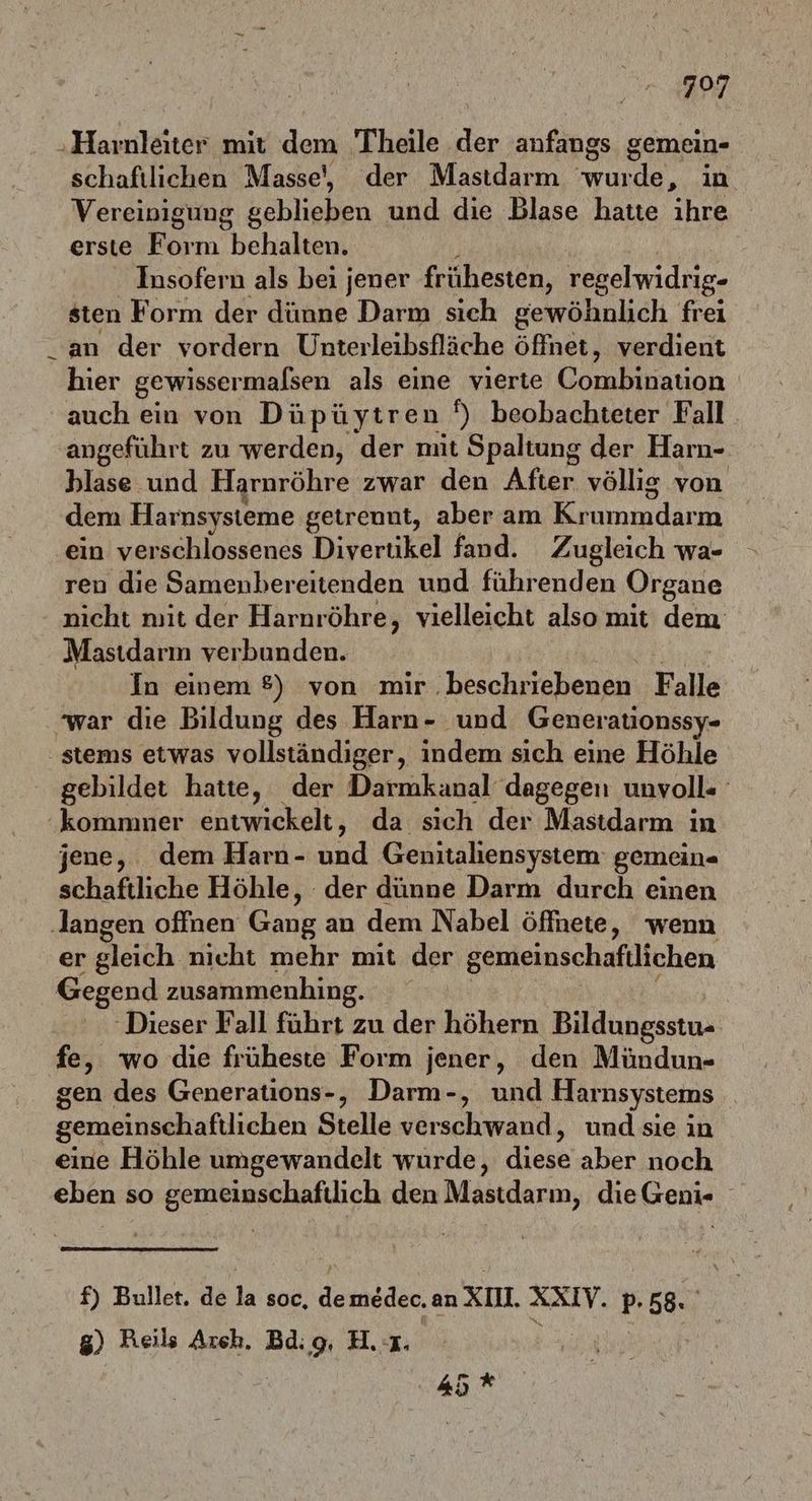 797 ‚Harnleiter mit dem Theile der anfangs gemein- schaftlichen Masse, der Mastdarm wurde, in Vereinigung bebliehen und die Blase hatte ihre erste Form behalten. Insofern als bei jener frühesten, regelwidrig- sten Form der dünne Darm sich gewöhnlich frei an der vordern Unterleibsfläche öffnet, verdient hier gewissermalsen als eine vierte Clracnn auch ein von Düpüytren N) beohachteter Fall. angeführt zu werden, der mit Spaltung der Harn- hlase und Harnröhre zwar den After völlig von dem Harnsysteme getrennt, aber am ommdann ein verschlossenes Divertikel fand. Zugleich wa- ren die Samenbereitenden und führenden Organe nicht mit der Harnröhre, vielleicht also mit dem Masıdarm verbunden. In einem 8) von mir. beschriebenen Falle war die Bildung des Harn- und Generationssy- stems etwas vollständiger, indem sich eine Höhle gebildet hatte, der Darmkanal dagegen unvoll« kommner entwickelt, da sich der Mastdarm in jene, dem Harn- und Genitaliensystem' gemein- schaftliche Höhle, der dünne Darm durch einen ‚langen offnen Gang an dem Nabel öffnete, wenn er gleich. nicht mehr mit der gemeinschafilichen Gegend zusammenhing. ‚Dieser Fall führt zu der höhern Bildungsstu» fe, wo die früheste Form jener, den Mündun- gen des Generations-, Darm-, und Harnsystems gemeinschaftlichen Stelle Neschminns und sie in eine Höhle umgewandelt wurde, diese aber noch eben so gemeinschaftlich den Mastdarm, die Geni- f) Bullet. de la soc, demeder. an XII. XXIV. pP. 58. g) Reils Arch. Bdig, H. 1. 45 *
