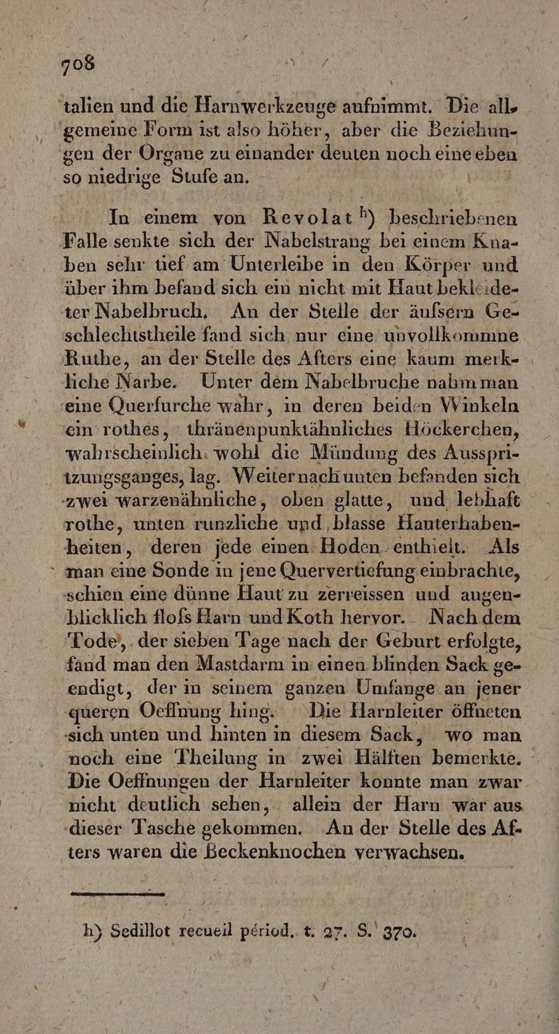 'talien und die Harnwerkzeuge aufnimmt. Die all ‚gemeine Form ıst also höher, aber die Beziehun- gen der Organe zu einander deuten noch eine eben so niedrige Stufe an. | In einem von Revolat hy beschr iebenen Falle senkte sich der Nabelstrang bei einem Kna- ben sehr tief am Unterleibe in Hat Körper und über ıhm befand sich ein nicht mit Haut beklcide- ter Nabelbruch, An der Stelle der äufsern Ge- schlechistheile fand sich nur eine unvollkommne Ruthe, an der Stelle des Afters eine kaum merk- liche Narbe. Unter dem Nabelbruche nabm man ‚eine (uerfurche wahr, in deren beiden Winkeln ein rothes, ‚tihränenpunktähnliches Höckerchen, wahrscheinlich. wohl die Mündung des Ausspri- izungsganges, lag. Weiternach unten befanden sich zwei warzenähnliche, oben glatte, und lebhaft rothe, unten runzliche und ‚blasse Hauterhaben- heiten, ‚deren jede einen: Hoden : enthielt. Als “ man eine Sonde in jene Quervertiefung einbrachte, schien eine dünne Haut zu zerreissen und augen- blicklich flofs Harn und Koth hervor. Nach dem Tode’, . der sieben Tage nach der Geburt erfolgte, fand man den Mastdarm in einen blinden Sack ge- endigt, der in seinem ganzen Umfange an jener ‚queren Oeflnung hing. Die Harnleiter öffneten ‚sich unten und harten in diesem Sack, wo man noch eine 'Iheilung ın zwei Hälften bemerkte. Die Oeffaungen der Harnleiter konnte man zwar nicht deutlich sehen, . allein der Harn war aus ‚dieser Tasche gekommen. An der Stelle des Af- ters waren die Beckenknochen verwachsen. h) Sedillot Kane pöriod.. t. 27. $.' 370.
