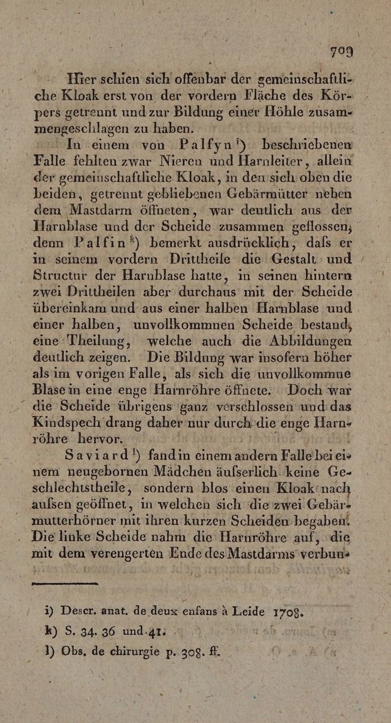 Hier schien sich offenbar der gemeinschaftli- che Kloak erst von der vordern Fläche des Kör- pers getrennt und zur Bildung einer Höhle zusam- mengeschlagen zu haben. | In einem von Palfyn') lnscrherien Falle fehlten zwar Nieren und Harnleiter, allein der gemeinschaftliche Kloak, in den’sich oben die beiden, getrennt g een Gebärmütter neben dem Masthirra Akne, war deutlich aus der Harnblase und dar Scheide zusammen geflossen; denn Palfin*) bemerkt ausdrücklich, dals er in seinem vordern Drittheile die Baltalı und Structur der Harnblase hatte, in seinen hintern zwei Drittheilen aber durchaus’ mit der Scheide übereinkam und aus einer halben Hamblase und eier halben, unvollkommnen Scheide bestand; eine Theilung, welche auch die Abbildühgeh deutlich zeigen. Die Bildung war insofern höher als im vorigen Falle, als sich die unvollkommne Blasein eine enge Haharähre öffdeie.. Doch äkar die Scheide übrigens ganz verschlossen und: das Kindspech drang daher: nur durch die enge Haro- röhre hervor. Savıard') fandin einem Enidern Falle bei ei» nem neugebornen Mädchen äulserlich keine Ge- | schlechtstheile, sondern blos einen Kloak‘nach aulsen geöffnet, in welchen sich die zwei Gebär- mutterhörner mit ihren kurzen Scheiden: begaben. Die linke Scheide nahm die Harnröhre auf, die mit dem verengerten Ende des Mastdarms’verbun» u. i) Deser. anat. de deux enfans } a Leide 1708. k) S. 34. 36 und.är: 4) Obs, de chirurgie p. 308. #.