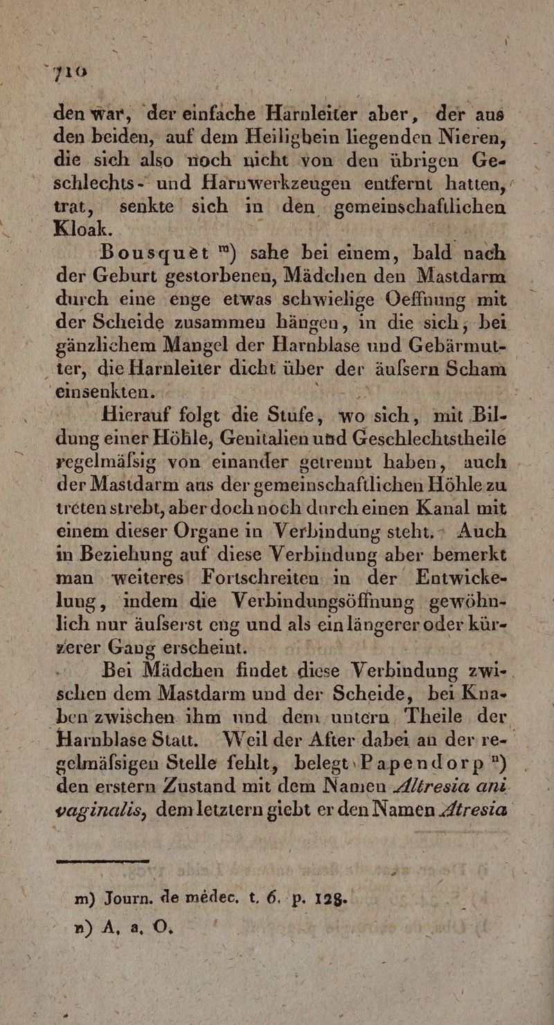 10 den war, der einfache Haruleiter aber, der aus den beiden, auf dem Heiligbein liegenden Nieren, die sich also noch nicht von den übrigen Ge- schlechts- und Harnwerkzeugen entferht: hatten, ‘ trat, senkte sich in den alliniai Sonpm Kloak. Bousquet ®) sahe “ einem, bald ns der Geburt gestorbenen, Mädchen den Mastdarm durch eine enge etwas schwielige Oeffnung mit der Scheide zusammeu hängen, in die sich, bei gänzlichem Mangel der Harnblase und’Gebär mut- einsenkten. Ä dung einer Höhle, Genitalien und GeschleeBistheile der Mastdarm aus der gerneinschaftlichen Höhle zu treten strebt, aber doche noch durch einen Kanal mit einem dieser Organe in Verbindung steht, + Auch in Beziehung auf diese Verbindung aber bemerkt man weiteres Fortschreiten: in der Entwicke- lung, indem die Verbindungsöffnung gewöhn- lich nur äufserst eng und als ein längerer oder kür- zerer Gang erscheint. schen dem Mastdarm und der Scheide, hei Kna- ben zwischen ıhm und dem untern Theile der n) A,a 0, =