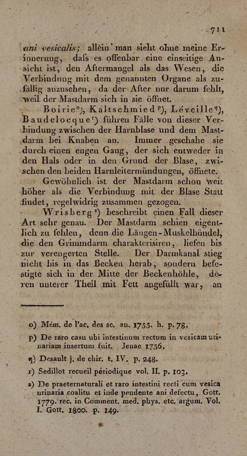 hi se ‚ani wesicalis; la man sieht ohne meine Er- 'innerung,: dalerds offenbar eine einseitige An- sicht ist, den Aftermangel als das Wesen; die Verbindung mit dem genannten Organe als zu- ‚fällig ädenschen, da der‘ After nur darum fehlt, weil der Masıdarm sıch in sıe öffnet. „+ Boirie°, KaltschmiedP), Leveille®), B audelocque‘') führen Fälle von dieser Ver- ‚bindung zwischen der Harnblase und dem Mast- .darm Heiz Knaben an. Immer ‚geschahe sie ‚durch einen engen Gang, der sich“ entweder in den Hals oder in den Grund- der Blase, zwi- Feb den beiden Harnleitermündungen, öffnete: Gewöhnlich ist der Mastdarm schon weit her als die Verbindung mit der Blase Stau findet, regelwidrig zusammen gezogen. Wrisberg‘) beschreibt einen Fall dieser Art sehr genau. Der Mastdarm schien eigent- lich zu fehlen, denn die Längen - Muskelbündel, die den Grimmdarm: Dar, liefen bis zur verengerten Stelle. Der Darmkanal stieg nicht bis ın das Becken herab, sondern befe- sügte sich in der Mitte der Beckönhähle, ‚de ren unterer Theil mit Feit angefülli war, an o) Mem. de l’ac. des sc. an. 1755. h. p.78. 1 p) De raro casu ubi intestinum rectum in vesicam uti- nariam insertum fuit, Jenae 17506. ) Desault j, de chir. t, IV, p. 248. x) Sedillot recueil dinge ‚vol. II. p. 103. s) De praeternaturali et raro intestini recti cum vesica ‚urinaria coalitu etinde pendente anı defectu, Gott. 1779. rec. in Comment. med. phys. etc. argum, Vol. J. Gott, 1800. p. 149. *