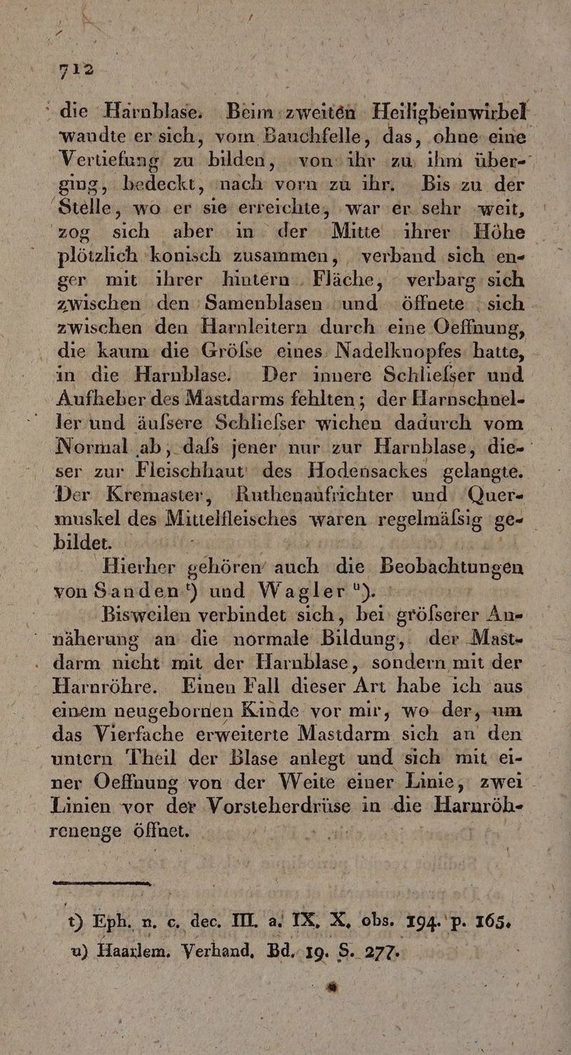 die »Härablades 1 Böimszweiteh Heiligbeinwirbel wandte ersich, vom Bauchfelle, das, ohne.eine Vertiefung zu shalilen jahren: alt zu, ihm über-' ging, bedeckt, nach vorn zu ıhr, Bis zu der ‚Stelle, wo er sie erreichte, war 'er. sehr weit, zog sich aber ‘in der Mitte ihrer Höhe plötzlich ‘konisch zusammen, verband sich en- ger mit ihrer hintern . Fläche, - verbarg sich zwischen ‘den 'Samenblasen und öffnete: sich zwischen den Harnleitern durch eine Oeffnung, . die kaum die ‚Größse eines. Nadelknopfes: hatte, - in die Harnblase. Der innere Schlielser und Aufkeber des Mastdarms fehlten ; der Harnschnel- ler und äufsere Schliefser wichen dadurch vom Normal ab, dafs jener nur zur Harnblase, die- ser zur Fleischliäntitdes Hodensackes gelangte. Der Kremaster, Ruthenaufrichter und Quer- muskel des Mittelfleisches waren vegelmäßsig ge- bilder. . Bierher gehören’ ach die Beobachtungen von Sanden‘) und Wagler’). | Bisweilen verbindet sich, bei se An« näherung an die normale Bildahe; der Mast- . darm nicht mit der Harnblase, sondern mit der Harnröhre. Einen Fall dieser Arı habe ich aus einem neugebornen Kinde vor mir, wo der, um das Vierfache erweiterte Mastdarm sich an den untern Theil der Blase anlegt und sich mit ei- ner Oeffnung von der Weite einer Linie, zwei Linien vor der Vorsteherdrüse in die Haruröh- renenge GHnet, i u Ä gif B ph, n. c. dec, II. a IX, x, obs. .194.'p. 165. 0) Hadilere: Verhand, Bd, 19. 8..277: | / Be