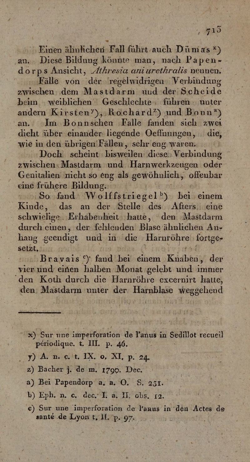 210 Einen ähnlichen Fall führt.auch Dümas *) an... Diese Bildung könnte man, nach Papen- - dorps Ansicht, „Athresia ani urethralis nennen. ‚Fälle von der 'regelwidrigen: Verbindung zwischen dem Mastdarm uud der'Scherde bein weiblichen‘ Geschlechte‘; führen . unter andern Kirsten’),:Rochard?) und Bonn?) an. Im Bonnschen ‚Falle fanden sich zwei dicht über einander: liegende Oefluungen, die, wie in den übrigen'Fällen, schr eng waren. Doch. scheint : bisweilen: diese. Verbindung zwischen Mastdarm und Harnwerkzeugen oder Genitalien nicht so eng als ern olleubar eine frühere Bildung. | 80. fand Wolffstriegel b) er einem er das an der Stelle: des Afters, eine schwielige. Erhabenheit ‚hate, den Mastdarm durch einen, der fehlenden Blase ähnlichen An- ‚hang geendigt und in die ‚Horabsihes fortge- selzt,. 1 e Bonnie Ei fand bei‘ ‚einem Koidbini, der vier und einen halben Monat ‚gelebt und immer ‘den Koth durch die Harnröhre excernirt hatte, ‚den: Mastdarm unter der, Harnblase weggehend x) Sur nne dee de Yanus in Sedillot recueil periodique. t. III. p. 46. ‚pam et. IX o XL p. 24. z) Bacher j. de m. 1790. Dec. a) Bei Papendorp a. a. O. S. 251. b) Eph.n. o. dec I. a. IF, obs, 12. | ce) Sur une imperforation de Panus in den Actes 2 sante de Lyon t, Il. p. 97.