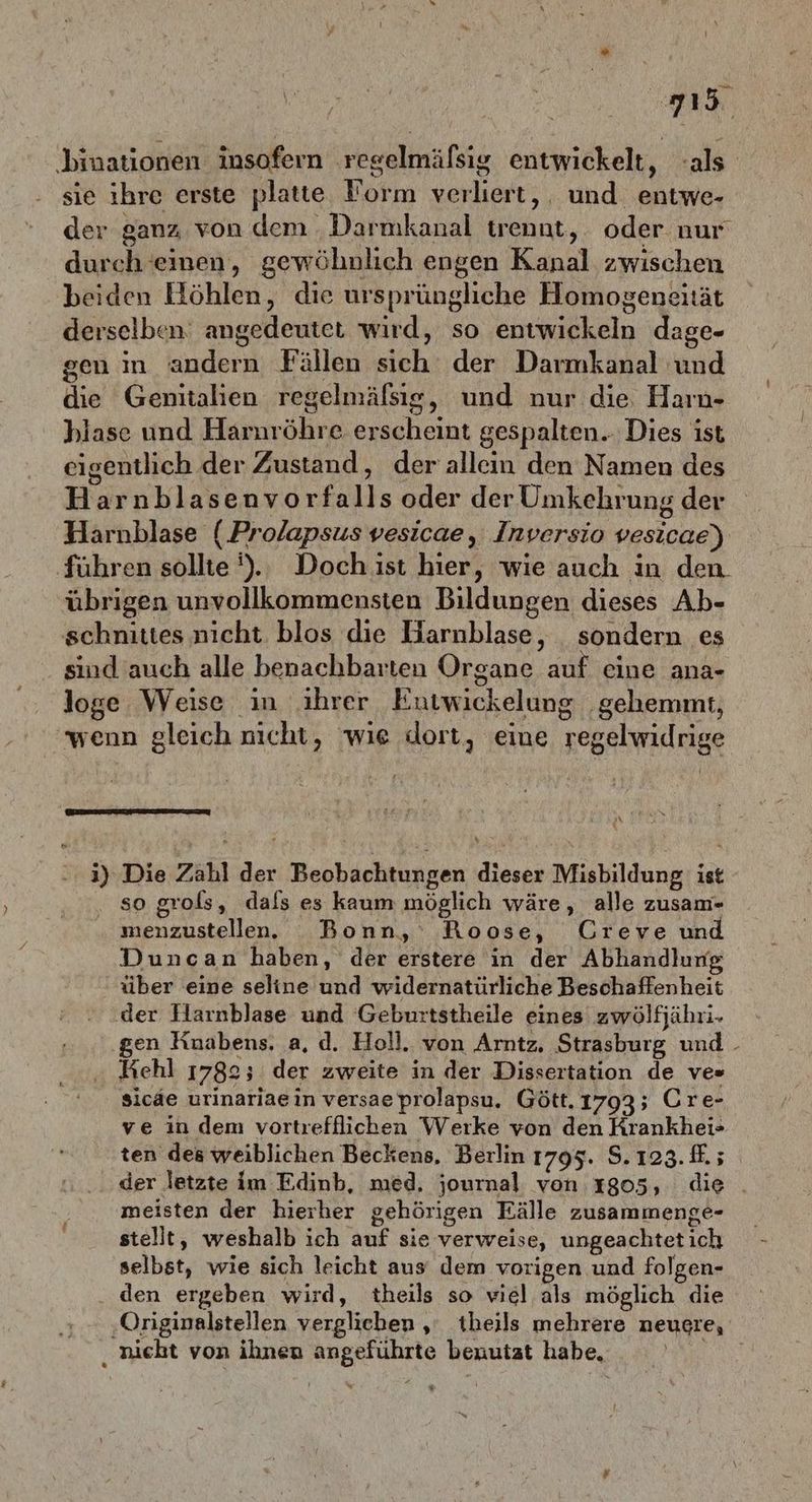 rl ‚binationen insofern regelmäfsig entwickelt, ‘als sie ihre erste platte Form verliert, und entwe- der ganz von dem Darmkanal trennt, oder nur durch einen, gewöhnlich engen Kanal zwischen beiden Höhlen, die ursprüngliche Homogeneität derselben‘ angedeutet wird, so entwickeln dage- gen in andern Fällen sich der Darmkanal und die Genitalien regelmäfsig, und nur die, Harn- hlase und Harnröhre erscheint gespalten... Dies ist eigentlich der Zustand, der allein den Namen des Harnblasenvorfalls oder der Umkehrung der Harnblase (.Prolapsus vesicae, Inversio vesicae) ‚führen sollte ').. Doch ist hier, wie auch in den. übrigen unvollkommensten Bildungen dieses Ab- schnittes nicht blos die Harnblase, sondern es sind auch alle benachbarten Organe auf eine ana- loge Weise in ihrer Entwickelung ‚gehemmt, ‚wenn gleich nicht, wie dort, eine regelwidrige | N 3) Die Zahl der Beobachtungen dieser Misbildung ist so grols, dafs es kaum möglich wäre, alle zusam- menzustelen. Bonn,‘ Roose, Creve und Duncan haben, der erstere in der Abhandlung über eine seline und widernatürliche Beschaffenheit der Harnblase und Geburtstheile eines zwölfjähri- gen Knabens. a, d. Holl. von Arntz, Strasburg und - Kehl 1782; der zweite in der Dissertation de ves sicde urinariaein versae prolapsu. Gött.1793; Cre- ve in dem vortrefflichen Werke von den Krankhei- ten des weiblichen Beckens, Berlin 1795. $.123. ff. ; der letzte im Edinb, med, journal von 1805, die meisten der hierher gehörigen Eälle zusammenge- stellt, weshalb ich auf sie verweise, ungeachtet ich selbst, wie sich leicht aus‘ dem vorigen und folgen- den ergeben wird, theils so viel als möglich die ‚Originalstellen verglichen ‚ theils mehrere neugre, nicht von ihnen angeführte benutzt habe, Ru fl