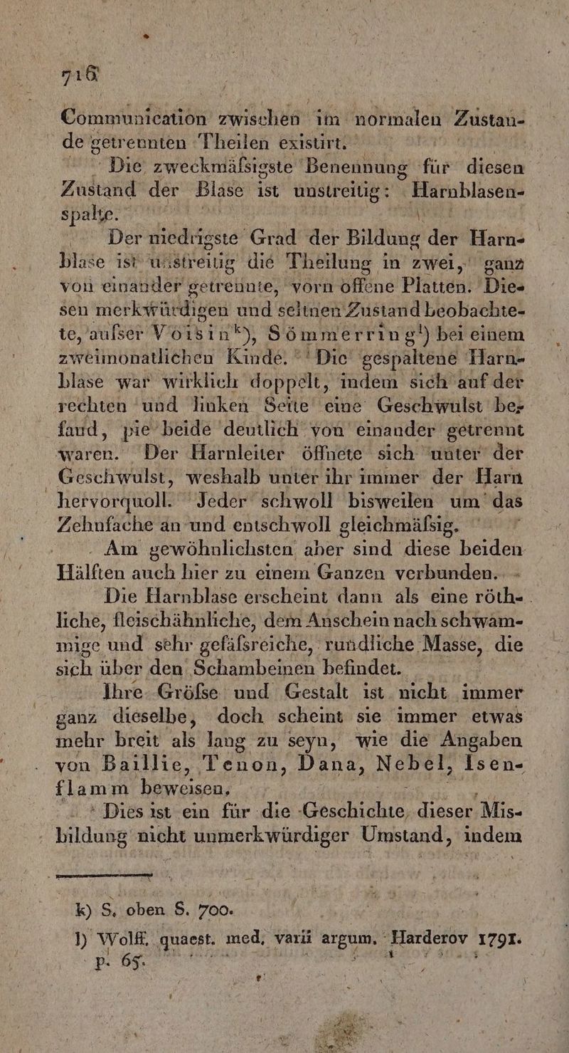718 Communication zwischen im normalen Zustan- de getrennten Theilen existirt. ' Die: zweckmälsigste Benennung für diesen Zustand der Blase ist unstreiüg: Harnblasen- spalte. AA \i Der ke Grad der Bildung der Harn- blase ist wistreiig die Theilung in zwei, ganz von einander getrennte, vorn offene Platten. Dies sen merkwür digen und seitnen Zustand beobachte- ie, aufser Voisin®), Sömmerring!) bei einem zweimonatlichen Kinde. '' Die gespaltene Harn- blase war wirklich doppelt, indem sich auf der rechten und linken Seite eine Geschwulst bez fand, pie beide deutlich von einander getrennt Kar Der Harnleiter öffnete sich unter der - Geschwulst, weshalb unter ihr immer der Harn hervorquoll. Jeder schwoll bisweilen um'das Zehnfache an und entschwoll gleichmäfsig. Am gewöhnlichsten aber sind diese beiden Hälften auch hier zu einem Ganzen verbunden. Die Harnblase erscheint dann als eine röth-. liche, fleischähnliche, dem Anschein nach schwäm- mige und sehr gefälsr eiche, rundliche Masse, die uch über den RL. befindet. Ä Ihre. Größe und Gestalt ist nicht immer ganz dieselbe, doch scheint sie immer etwas mehr breit als lang zu seyn, wie die Angaben von Baillie, Tenon, Dana, Nebel, Isen- {lam m beweisen, | + Dies ist ein für die un dieser Mis- bildung nicht unmerkwürdiger Umstand, indem k) 5, oben S. 700. ) WOol. . quaest. med, vari BEENIe Harderov 1791. <a | ; .