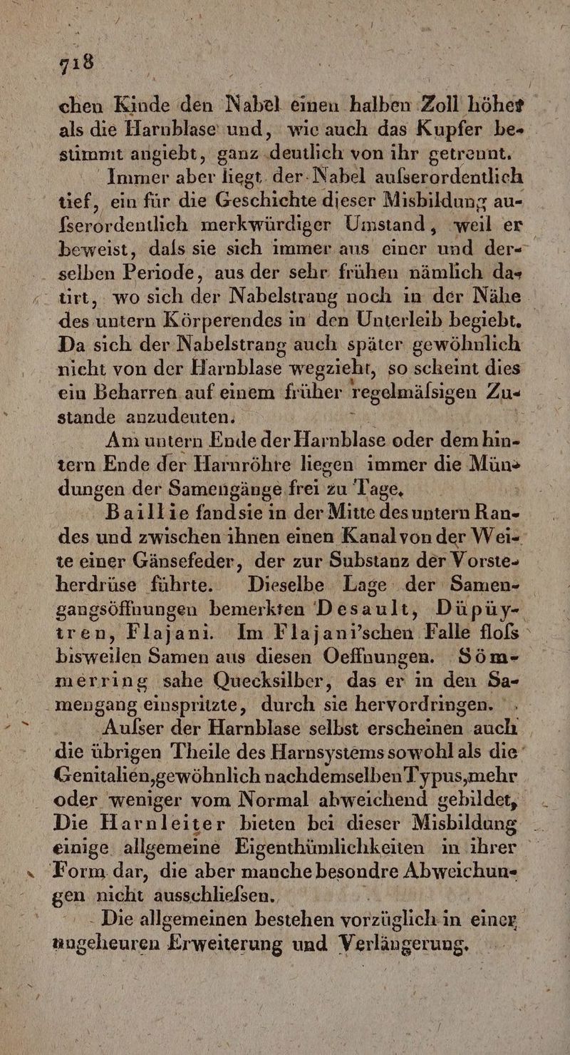 qı8 chen Kinde den Nabel einen halben Zoll höher als die Harnblase und, wie auch das Kupfer be- stimmt angiebt, ganz. deutlich von ihr getrennt, Immer aber liegt. der-Nabel aulserordentlich tief, ein für die Geschichte dieser Misbildung au- fserordentlich merkwürdiger Umstand, Weil er beweist, dals sie sich immer ans einer a der- selben Periode, aus der sehr frühen nämlich da+ | den untern Körperendes in’ den Unterleib begiebt. Da sich der Nabelstrang auch später gewöhnlich nicht von der Harnblase wegzieht, so scheint dies ein Beharren auf einem früher regelmälsigen Zu- stande anzudeuten. Am untern Ende der Harnblase oder den hin- tern Ende der Harnröhre liegen immer die Mün» dungen der Samengänge frei’su Tage,  Baillie fandsie in der Mitte des untern RE des und zwischen ihnen einen Kanalvon der Wei- te einer Gänsefeder, der zur Substanz der Vorste- herdrüse führte. Dieselbe Lage der Samen- gangsöffnungen bemerkten 'D ösault, Düpüy- tren, Flajanı. Im Flajanı’ schen Eall# Hols \ bisweilen Samen aus diesen Oefinungen. Söm- merring sahe Quecksilber, das er in den Sa- .mengang einspritzte, durch sie hervordringen. , ‚Aulser der Harnblase selbst erscheinen auch die übrigen Theile des Harnsystemssowohl als die Genitalien,gewöhnlich nachdemselben Typus,mehr oder weniger vom Normal abweichend gebildet, Die Harnleiter bieten bei dieser Misbildung . einige allgemeine Eigenthümlichkeiten m ihrer Form dar, die aber manche besondre Abweichun- gen nicht ausschlielsen. - Die allgemeinen bestehen vorzüglich i in einer Hhaedien firweiterung und Verlängerung. h
