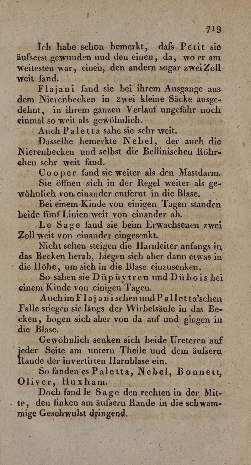 Ich habe schon bemerkt, dals Petit sie äufserst. gewunden und den einen, da, woer am weitesten war, einen, den andern sogar zwei iZoll weit fand. Flajani fand sie bei ihrem Ausgange aus. dem Nierenbecken in zwei kleine Säcke : ausge- dehnt, in ihrem ganzen Verlauf ungefähr noch einmal so weit als gewöhnlich. a ‚Auch Paletta sahe sie sehr weit. Dasselbe bemerkte Nebel, der auch die Nierenbecken und selbst die Bellinischen Röhr- chen sehr weit fand. “ Cooper fand sie weiter als den Masidarmm Sıe öffnen sich in der Regel weiter. als ge- . wöhnlich von einander entfernt in die Blase, . Bei enem-Kinde von einigen Tagen ächden beide fünf Linien weit von einander ab. | ‚Le Sage fand sie beim Erwachsenen zwei Zoll weit von einander eingesenkt. Nicht selten steigen die Harnleiter anfangs i ın das Becken herab, biegen sıch aber dann etwas in die Höhe, um su in die Blase einzusenken. | So “hen sie Düpi üytren und Dübois bei einem Kinde von einigen Tagen. _ AuchimFlajanischenundPalletta’schen _ Falle stiegen sie längs der Wirbelsäule in das Be- ‘cken, bogen sich aber von da auf und gingen in die Blase, Gewöhnlich Ber sich beide Ureteren auf jeder Seite am untern Theile und dem äufsern Rande der invertirten Harnblase ein. So fanden es Paletta, Nebel, Bonnett, Oliver, Huxham. Doch fand le Sage den echlen: in der Mit- te, den linken am äulsern Rande in die schwam- mige Geschwulst dringend.