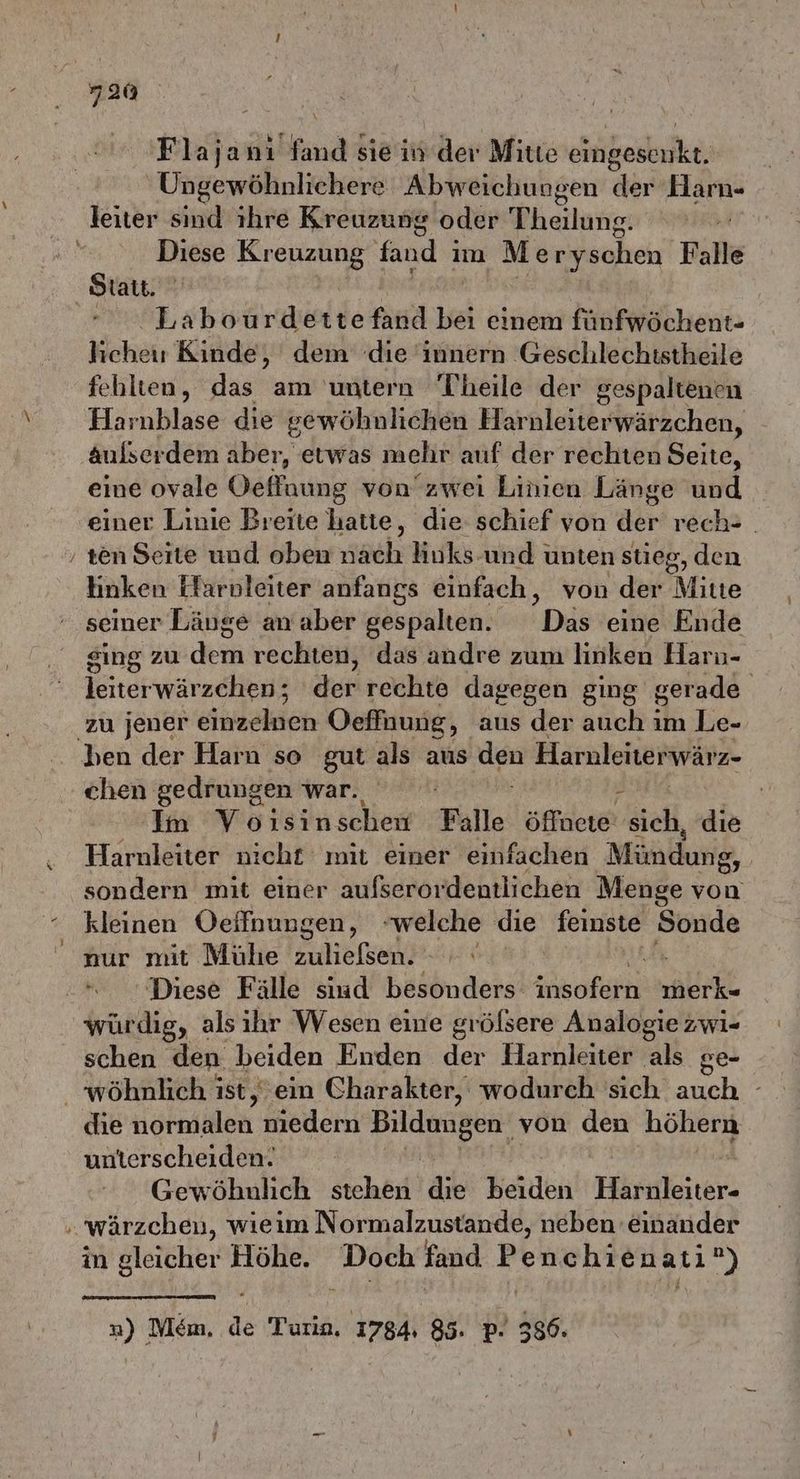 Flajanı Bfind sie in der Mitte ohikeskrfke. Ungewöhnlichere Abweichungen der ic leiter sind ihre Kreuzung oder Theilung. | Diese Kr er fand i im Meryschen Falle Statt. | Labourde den hei einem fünfwöchent- hiehet Kinde, dem die innern Geschlechistheile fehlten, das am untern Theile der gespaltenen Harnblase die gewöhnlichen Harnleiterwärzchen, Aulserdem aber, etwas mehr auf der rechten Seite, eine ovale Oeffnaung von’zwei Linien Länge und einer Linie Breite hatte, die: schief von der rech- ‚ ten Seite und oben isch huks-und unten stieg, den hinken Far nleiter anfangs einfach, von der Mitte seiner Läuge an aber gespalten. Das eine Ende sing zu de rechten, das andre zum linken Harı- leiterwärzchen; der rechte dagegen ging gerade zu jener einigen Oeffnung, aus der auch im Le- ben der Harn so gut als aus den Haruleiterwärz- chen gedrungen war; Ro n / Im Voisinschew Falle öffnete sich, die Harnleiter nicht mit einer einfachen Mündung, sondern mit einer aufserordentlichen Menge von kleinen Oeifnungen, welche die feinste Sonde nur mit Mühe zuliefsen. Diese Fälle sind besonders ikotäfir alt würdig, als ihr Wesen eine grölsere Analogie zwi- schen den beiden Enden der Harnleiter als ge- _ wöhnlich ist, ein Charakter, wodurch 'sich eh die Haken nıedern en von den höhern unterscheiden. Gewöhnlich stehen die beiden Härnleiter. . wärzchen, wieim Normalzustande, neben einander in gleicher Höhe. GEN fand Penc hi ienatı?) ») Mem, le Turın, 1784 85. pP. 386.