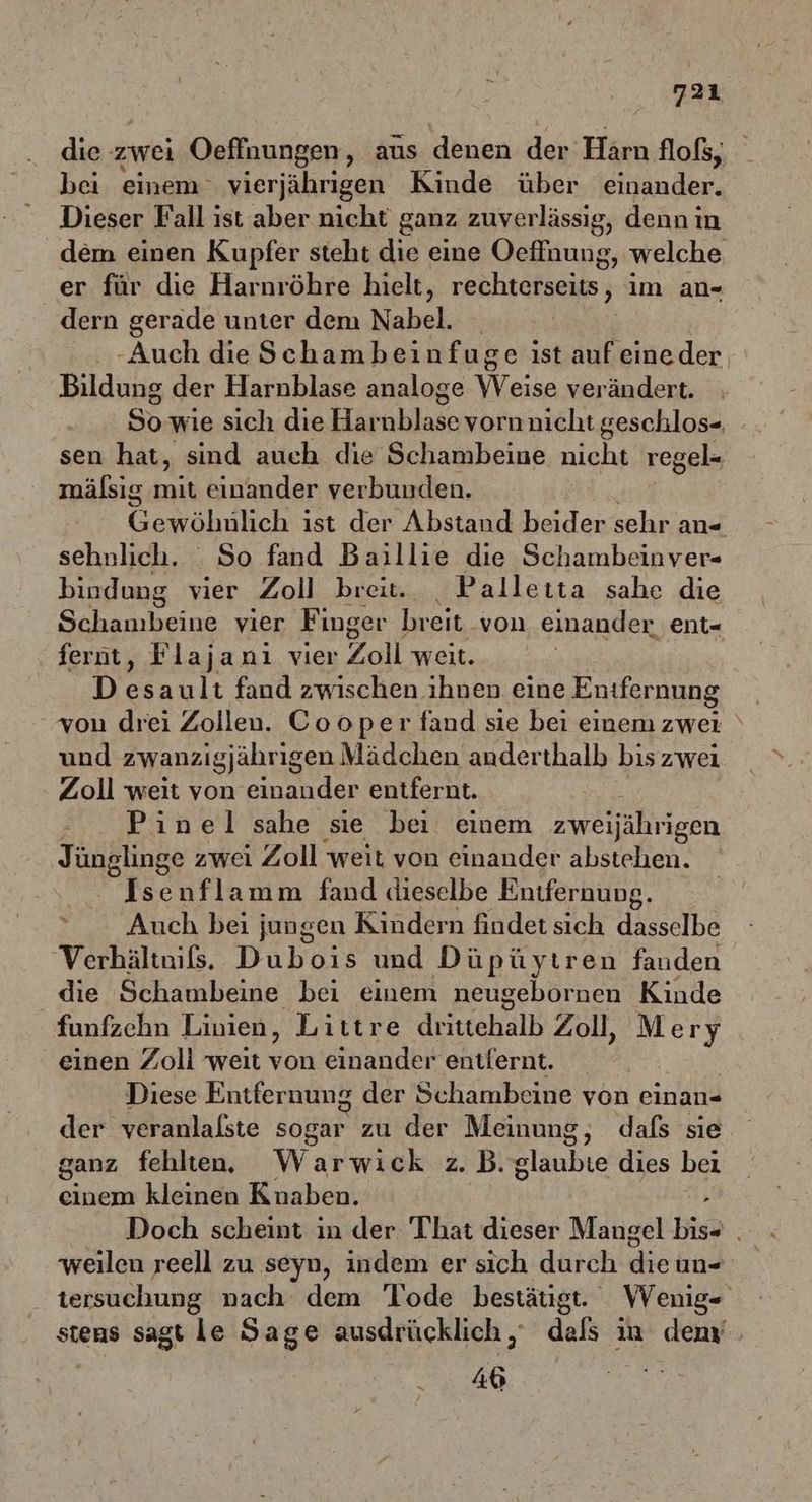 die zwei Oeffnungen, aus denen der:Härn flofs, bei einem‘ vierjährigen Kinde über einander. Dieser Fall ist aber nicht ganz zuverlässig, denn in dem einen Kupfer steht die eine Oeffnung ‚ welche er für die Harnröhre hielt, renhtäfsehs: } im an« dern gerade unter dem Nabel. _ -Auch die Schambeinfuge ist auf eineder Bildung der Harnblase analoge RE ändert. So wie sich die Harnblase vorn nicht geschlos- sen hat, sind auch die Schambeiue nicht regel- mälsig a einander verbunden. RM: ist der Abstand aiden sehr an- sehnlich. . So fand Baillie die Schambeinver- bindung vier Zoll breit. _ Palleıta sahe die Schanıbeine vier Finger breit. von einander ent- ferüt, Flajanı vier Zoll weit. D sl: fand zwischen ihnen eine Enıfernung | von drei Zollen. Cooper fand sie bei einem zwei ‘ und zwanzigjährigen Mädchen anderthalb biszwei Zoll weit von einander entfernt. Pinel sahe sie bei einem zweijährigen Jünglinge zwei Zoll weit von einander abstehen. Isenflamm fand dieselbe Enifernung. Auch bei jungen Kindern findet sich dasselbe Verbältnißs. Dubois und Düpüytren fanden die Schambeine bei einem meugebornen Kinde funfzehn Linien, Littre drittehalb Zoll, M a einen Zoll weit von einander entfernt. Diese Entfernung der Schambeine yon einan- der veranlalste sogar zu der Meinung, dafs sie ganz fehlten. Warwick z. B. glaubie dies bei einem kleinen Knaben. 2 Doch scheint in der That dieser Mangel bis+ . weılen reell zu seyn, indem er sich durch die un- tersuchung nach dem Tode bestäugt. VVenig- stens sagt le Sage ausdrücklich, dals in demy Ab