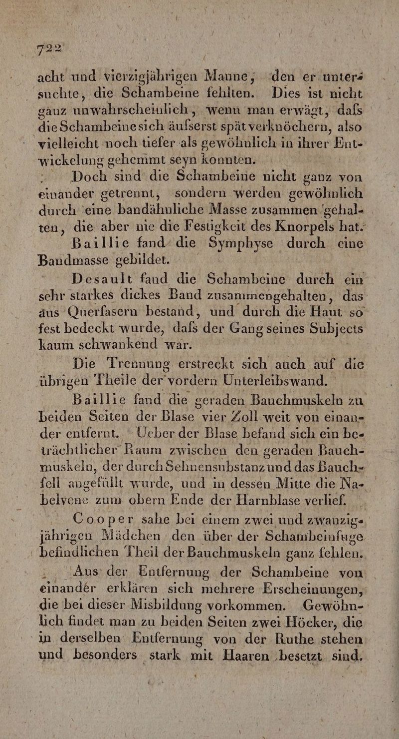 acht und vierzigjährigen Mi; den er unters suchte, die Schambeine fehlten. Dies ist nicht gauz unwahrscheinlich, wenn man. erwägt, dafs dieSchambeinesich Aufsarse spät talknächer 'n, also vielleicht noch tiefer als gewöhnlich in ihrer Shure wickelung gehemmt seyn konnten. Dochs aha die Schambeine nicht ganz von einander getrennt, sondern werden gewöhnlich durch ‘eine bandähuliche Masse zusammen gchal- ten, die aber nie die Festigkeit des Knorpels hat. Baıllie fand‘ die San durch eine Bandınasse gebildet. Desault fand die Schamane durch ein sehr starkes dickes Band zusanımengehalten, das äus Qnerfasern bestand, und durch die Haut so fest bedeckt wurde, dufb'der Gang seines Subjecıs kaum schwankend war. Die Trennung erstreckt sich auch auf die übrigen Theile der'vordern Uhnterleibswand. Bäillie fand die geraden Bauchmuskeln zu beiden Seiten der Blase vier Zoll weit von einan- der entfernt. - Ueber der Blase befand sich ein be- wächtlicher Raum zwischen den ger aden Bauch- muskeln, der durchSehnensubstanz und das Bauch=- fell a wurde, und in dessen Mitte die Na- belvene zum obern Ende der Harnblase verlief. Cooper sahe bei einem zwei und zwanzige jährigen Mädchen den über der Schambeinfuge befindlichen Theil der Bauchmuskeln ganz felılen. Aus: der Entfernung der Schambeine von einander erklären sich mehrere Erscheinungen, die bei dieser Misbildung vorkommen. Gewöhn- lich findet man zu beiden Seiten zwei Höcker, die in derselben: Entfernung von der Ruthe srchen und besonders stark mit Haaren ‚besetzt. sind. %