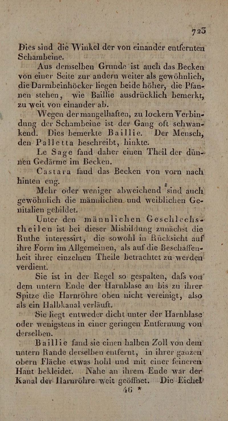 Dies sind die Winkel der von einander entfernten Schambeine. Aus demselben’ and ist auch das Becker von einer Seite zur andern weiter als gewöhnlich, dieDarmbeinhöcker liegen beide höher, die Pfan- nen stehen, wie Baillie ausdrücklich‘ ‚bemerkt, zu weit von einander ab. Wegen der mangelhaften, zu lockern Verbin- dung der Schambeine ist der Gang oft schwan- kend. Dies bemerkte Baillie. Der Mensch, den Palletta beschreibt, hinkte. Le Sage fand daher emen Theil der du nen Gerne i im Becken. he Castara fand das Becken von vorn nach hinten eng. Mehr oder weniger hend id duch: gewöhnlich die nänakiehen. und weiblichen Ge- nitalien : gebildet. Une den minklichen Göschtechit theilen ist bei dieser Misbildung zunächst die Ruthe interessirt, die sowohl in Rücksicht auf ihre Form ım Alleemeineh,“ als auf die Beschaffen- heit ihrer einzelnen Theile betrachtet zu: werden verdient. Sie ıst in der Keseh so gespalten, dafs von’ dem untern Ende der Harnblase an bis zu ihrer: Spitze die Harnröhre oben nicht vereinigt, also als ein Halbkanal verläuft. Sie liegt entweder dicht unter der Harnblase oder wenigstens in einer geringen Entfernung von derselben. Baillie fand sie einen halben Zoll von dem’ untern Rande derselben enıfernt, in ihrer ganzen’ obern Fläche etwas hohl und mit einer feineren Haut bekleidet. . Nahe an ihrem Ende wär der Kanal der: Lamröhre: weit geöffnet. Die‘ Eichel’ 46