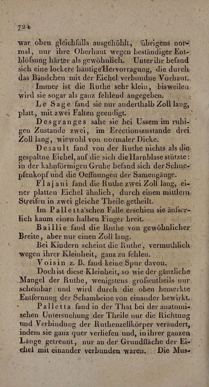 war, oben gleichfalls ausgehöhlt, “übrigens nore mal, nur ihre Oberhaut wegen hestäudigen Ent- blößung härter als gewöhnlich. 'Unterihr befand sich eine lockere häufige Herworragung, die durch, das Bändchen mit der Eichel verbundne Vorhaut. Immer ist die Ruthe schr klein, ‘bisweilen. wird sie sogar als ganz fehlend angegeben. Le Sage fand sie nur anderthalb Zoll lang, platt, mit zwei Falten geendigt. Desgranges sahe sie bei Ussem im ruhi- gen Festande zwei, im Erectionszustande drei Zoll lang, wiewohl von normaler Dicke. Desault fand von der Ruthe nichts als die. gespaltne Eichel, auf die sich die Harnblase stützte: in der kahnförmigen Grube befand sich der Schne-' pfenkopf und N Oeffnungen der ‚Samengänge. Flajanı fand die Ruthe zwei Zoll lang, ei- ner platten Eichel ähnlich, durch einen miulern. Streifen in zwei gleiche Theile, getheilt. Im Palletta’schen Falle erschien sie äulser- lich kaum einen halben Finger breit... Baillie fand die Ruhe von gewöhnlicher Breite, aber nur einen Zoll lang. - Bei Kindern scheint die Ruthe‘, verbinthilich wegen ihrer Rleinheit, ganz zu fehlen. Voısin z.B. nd keine Spur davon. ‚ Dochist diese Kleinheit, so wie der gänzliche ‚Mangel der Ruthe, wenigstens großentheils nur scheinbar und a dutch die oben bemerkte - Entfernung der Schambeine von einander bewirkt. . Palletta fand in der That bei der anatomı- schen Untersuchung der Theile nur die Richtung und Verbindung der Ruthenzellkörper verändert, indem sie ganz quer verliefen und, inihrer ganzen. Länge getrennt, nur an der Grundfläche der Eic'. ‚chel mit einander verbunden waren... Die Mus-