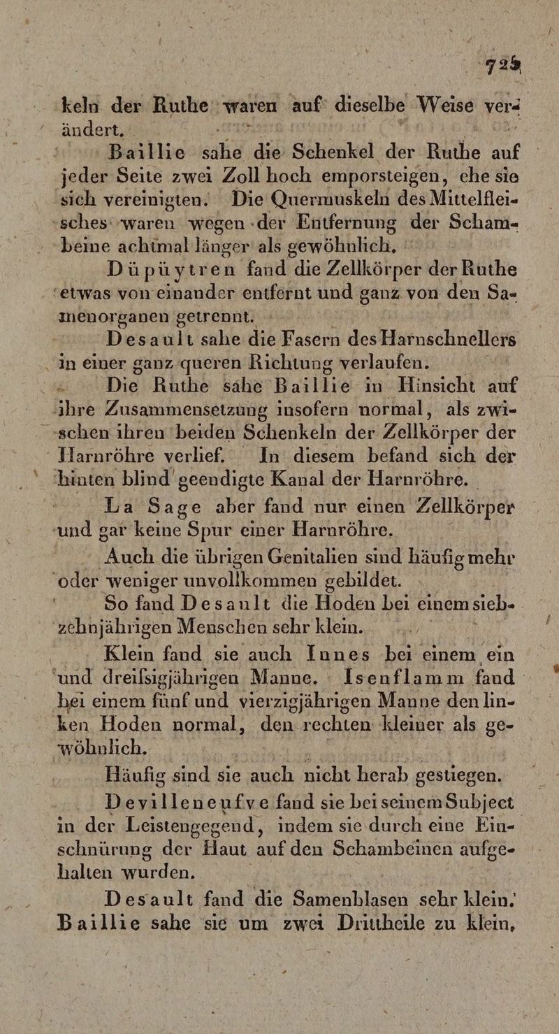 7a keln der Ruthe' waren. auf‘ dieselbe Weise verd ändert, ‚Berblie she ai Sehe: der Ruthe auf jeder Seite zwei Zoll hoch emporsteigen, che sie sich vereinigten. Die Quermuskeln des Mittelflei- «sches waren wegen :der Entfernung der Scham- beine achtmal länger als gewöhhlich, # Düpüytren fand die Zellkör per dir Ruthe ‘etwas von einander entfernt und ganz von den 94- menorganen getrennt. Ä Desault sahe die Fasern des Harnschnellers ‚in einer ganz ’queren Richtung verlaufen. ge Die Ruthe sahe Basikie in Hinsicht auf ihre Zusammensetzung insofern normal, als zwi- »schen ihren 'beiden Schenkeln der Zellkörper der Hlarnröhre verlief. In diesem befand sich der hinten blind geendigte Kanal der Harnröhre. La Sage aber fd vorsehen ‚Zellkörper und gar keine Spur einer Harnröhre. uch die übrigen Genitalien sind häufigmehr ‘oder weniger unvollkommen gebildet. So fand Desanult die Hoden beı einem sieb- zehnjährigen Menschen sehr klein. | Klein fand sie auch Innes bei einem ein ‘und dreißsigjährigen Manne. : Isenflamm fand hei einem fünf und vierzigjährigen Manne den lın- ‚ken Hoden normal, den rechten kleiner als ge- wöhnlich.. : Häufig sind sie auch nichicherah gestiegen. Devilleneufve fand sie bei seinem Subjeet in der Leistengegend, indem sie durch eine Ein- schnürung der Haut auf den Schambeinen aufge- halten wurden. Desault fand die Samenhlasen sehr klein. Baillie sahe sie um zwei Dirittheile zu klein,