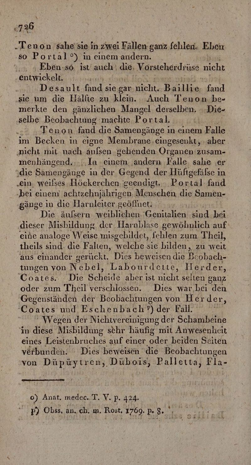 «136 „Tenon sahe'sie in zwei Fällen ganz fehlen, Eben so Portal°) in einem andern. .. „ Eben.«sö. Ist auch! die, Vorsteherdrüse nicht entwickelt, | uDiesau rufhnd sie gar. Kiche: Baikkoer fand ‚sie um die Hälfte zu klein. Auch Tenon be- merkte den gänzlichen Mangel ‚derselben. Die- ‚selbe Beobachtung machte Fonsah | Tenon fand die Samengänge in einem Falle im Becken in eisne Membrane. ERNST aber ‚aicht mit nach änlsen gehenden Olsen ann menhängend. .,.In ‚einem ‚andern ‚Falle. sahe er „die Samengänge i in der Gegend der Hüftgefäfse in „ein. weilses Högkerchen geendigt. BR fand „bei einem achtzehnjährigen, Menschen die Samen- gänge ın die Harnleiter geöffnet. | Die äufsern weiblichen. Genitalien kind bei. ‚dieser Misbildung der Harablase gewölinlich auf‘ eine analoge Weise misgebildet, fehlen zum T heil, theils sind. die Falten, welche sie bilden, zu weit aus einander gerückt, Dies beweisen die Beobach- tungen von N kan Labourdctie, Herder, Coates.. . Die Scheide aber ist nicht selten ganz oder zum Theil verschlossen. Dies war. bei den Gegenstähden der Beobachtungen von Her der, Coates und Eschenbach?) der Fall. # Wegen der Nichwvereinigung der Schambeine ‘in diese MicBildüng sehr häufig mit Anwesenheit eines Leistenbr de auf einer beiden Seiten verbunden. : Dies beweisen die Beobachtungen ‘von Düpüytren, Dübois, Palleıta, Fla- 0) Anat. medec..T. V. p- 424. p) Obss, an. ch, m. Rost, 1769. 9. ', Fr) ur