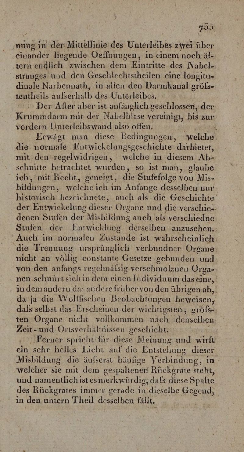 7.099 ‚mung in a Mittellinie‘ des Unterleibes zwei über ‚einander liegende Oeffnungen, in einem noch äl- tern endlich zwischen dera, Bintireee, des Nabel- stranges und den Geschlechtstheilen eine longitu- an Narbennath, in alien den Darmkanal gröfs- tentheils Sukserhalb des Unterleibes. Der After aber ist anfänglich geschlossen, der Krummdarm mit der Nabelblase vereinigt, bis zur vordern Unterleibswand also offen. i Erwägt man diese Bedingungen, nel die normiale Entwickelungsgeschichte: darbietet, mit den regelwidrigen, welche ın diesem Ab- schnitte betrachtet wurden, so ist man, ‚glaube ich, mit Recht, geneigt, die Stufefolge von Mis- bildungen, welcheich im Anfange desselben; nur historisch bezeichnete, auch als die Geschichte der Entwickelung dieser Organe und die verschie- denen Stufen der Misbildung auch als verschiedne Stufen der Entwicklung ddrse] ben anzusehen. “Auch ım normalen Zustande ist wahrscheinlich die Trennung ursprünglich verbundner Organe nicht an voll constante Gesetze gebunden und von den anfangs regelmälsig verschmolznen Orga- nen. schnürt sich in dem einen Individuum das eine, in demandern das andere früher von den übrigen.ab,. da ja die Woltfischen Beobachtungen beweisen, dafs selbst das Erscheinen der wichtigsten, eröfs- ‚ten Organe nicht vollkommen nach denselben Zeit- und Ortsverhältuissen geschieht. | ‚Ferner spricht: für diese Meinung und wirft ein 'schr helles Licht auf die Entstehung dieser Misbildung die äufserst häufige Verbindung, ın - welcher sie mit dem g gespalienei Rückgrate steht, und namentlich ıst es nerkyrlr dig, dafs diese Spalte des Kückgrates immer gerade in dieselbe Gegend, in den untern Theil desselben fallt.