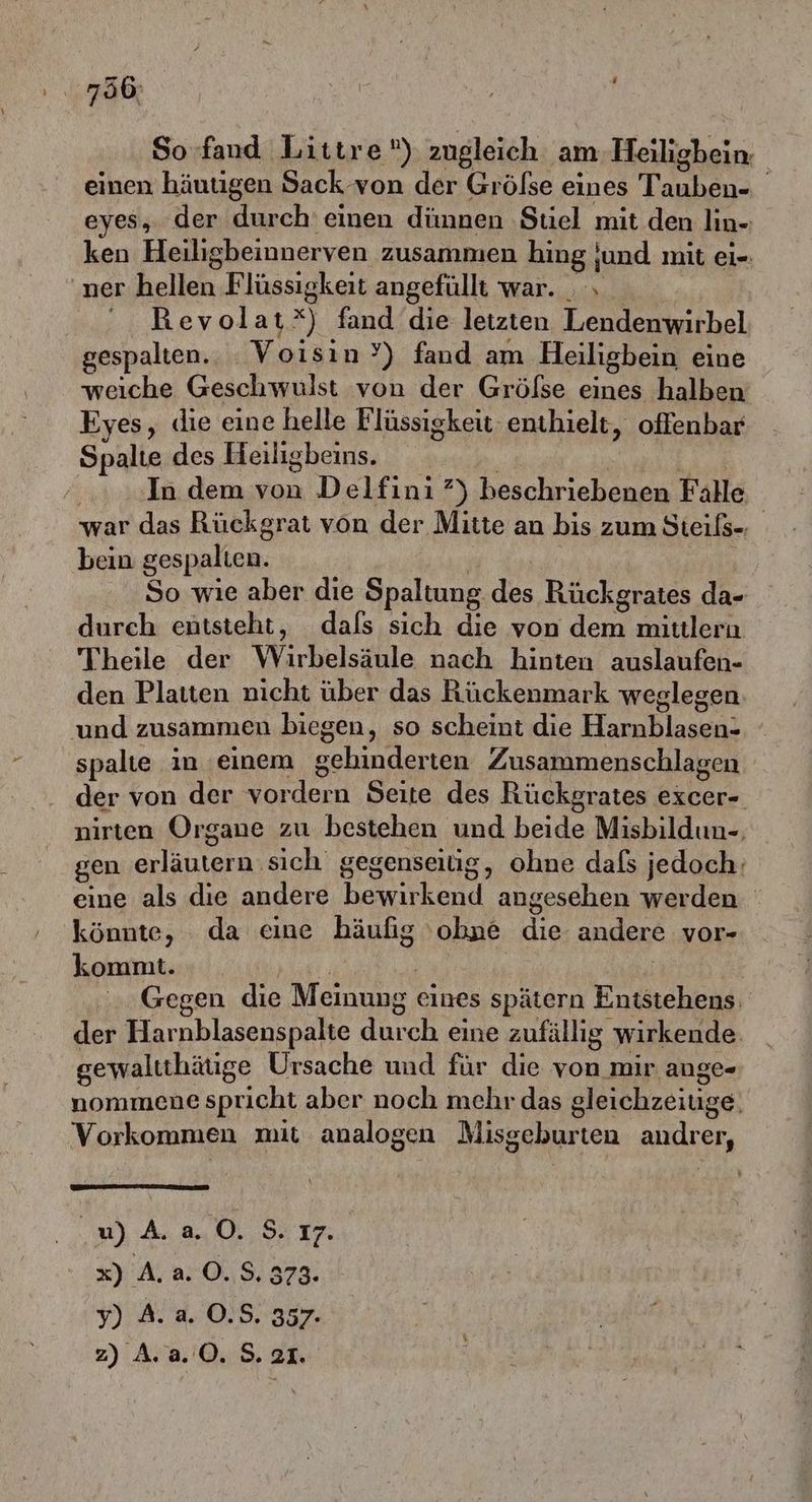 So-fand Littre®) zugleich am Heilighein einen häutigen Sack von der Größse eines Dans eyes, der durch einen dünnen ‚Stiel mit den lin- ken Heiligbeinner ven zusammen hing ‚und mit ei=- ner Belleh, Flüssigkeit angefüllt war. ., RBevol at x) fand die letzten Lendenwirbel gespalten. Voisin?’) fand am Heiligbein eine weiche Geschwulst von der Größse eines halben Eyes, die eine helle Flüssigkeit enthielt, offenbar Spalte des Heiligbeins. ; In dem von Delfini ?) Beanhriehene Falle war das Rückgrat von der Mitte an bis zum Steißs- bein gespalten. So wie aber die Spaltung. des Rückgrates da- durch entsteht, dafs sich die von dem mittlern Theile der Wirbelsäule nach hinten auslaufen- den Platten nicht über das Rückenmark weglegen: und zusammen biegen, so scheint die Harnblasen- spalte ın einem ae ten Zusammenschlagen der von der le: n Seite des Rückgrates excer- nirten Organe zu bestehen und beide Misbildun-, gen erläutern. sich. gegenseitig, ohne dafs jedoch: eine als die andere bewirkend angesehen werden könnte, da eine häufig 'obne die andere vor- kommt. Gegen die Meinung eines spätern Entstehens der Harnblasenspalte durch eine zufällig wirkende gewaltthätige Ursache und für die von mir auge- nommene spricht aber noch mehr das gleichzeiuge. Vorkommen mit analogen Misgeburten BIHÄLGE , W)AaO0. S. ı7. x) A. 2.0.8, 373: Y) A. a. 0,5,357- z) A. 2.0. S. SI.