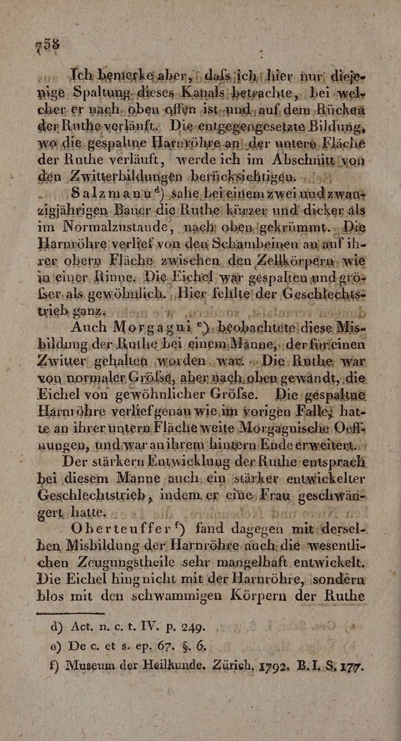 798 ) u. ‚Ich benterkesaher, bdsksitchr Jier nur! dieje» nige, ‚Spaltung. dieses. ‚Kanals betrachte, bei wel» cher. er nach. oben offen ist-und- auf, al: Rücken der Ruthe verläuft. Die: entgegengesetzte Bildung, | wo .die. gespaline Haspröhre an! ‚der unterd, Fläche der Ruthe verläuft, ‘werde ich im Abschrütgt von den Zwiterbilduugen ‚berücksiehugen. - ...8alzmana a), salie.bereinem Zwei a zigjährigen Bauer die Ruthe kürzer; und'dieker äls im Normalzustaude, nach! oben. gekrümmt. ‚Die Harnvöhre' verlief von.deu Schambeinen an. uf ıh- zer obera Fläche. zwischen den Aellkörpern: wie ia einer. Rinne, Die.Kichel' wär gespalten andgıös iser. als. gew öhlich. Rise felilte‘ der Geschlechs- trieb gangs sta = er Ei Auch M HER uni e), a ae Audi Mi - bildung der;Ruihe bei einem;Männe;,.der fürieinen Zwiuer gehalten worden war «Die; Ruüthe; war von normaler Grölse, aben nachıohen gewändt,.die Eichel von gewöhnlicher Gröfse. Die gespaline Harnröhre verlief genau wie,.im vorigen Falle} hat- te an ihrer untern Fläche weite Morgagnische, Vefl« nungen, und;war anihrem'bingern.Ende erweitent. Der stärkern Entwicklung der Ruthe- ‚entsprach bei diesem Mäanne ‚auch,.ein 'stärker- entwickelter Geschlechistrieb , indem. er eiüe, Sirası lcweishegil gert, hatte. #7 Oberteuffer en Hand Madebeh: mit, dersel- _ Hai; Misbildung der’ Harnröhre auch. die wesentli- chen Zeugungstheile sehr mangelhaft entwickelt. Die Eichel kingnicht mit der Harhır öhre, sondern blos mit den schwammigen Körpern der Ruthe a 44 d) Act..n.c,t. IV. p. 249. . ER 0, ‘ ) De c. et s. ep. 67. $. 6. W £ £) Museum der Heilkunde. Zürich, 1792. B.LS, ‚177.
