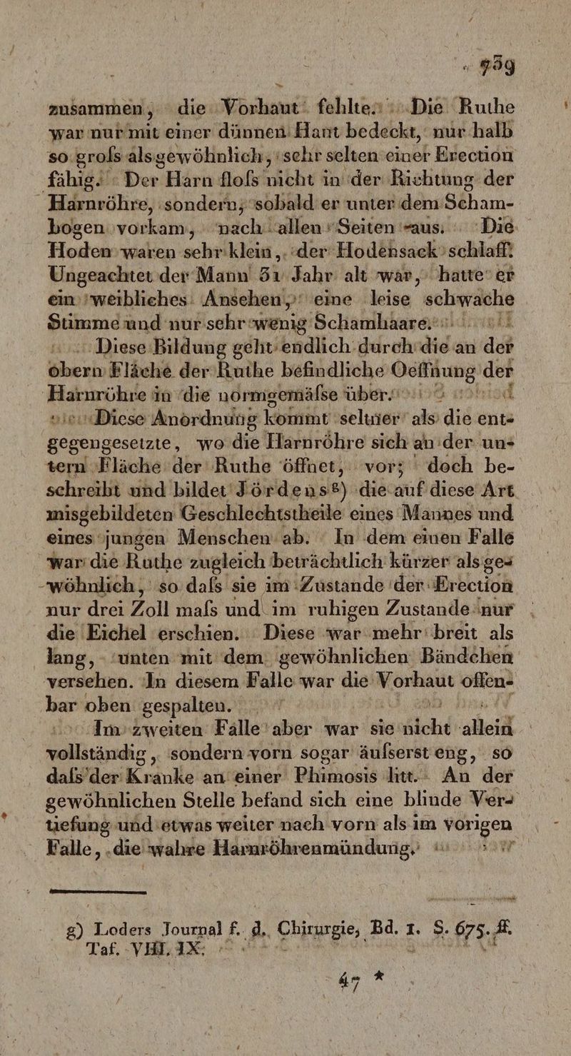 . gg zusammen, “die Vorhaut fehlte. Die Ruıhe war nur mit einer dünnen: Hant bedeckt, nur halb so grols alsgewöhnlich,, 'sehr selten einer Eyectidn fähig. : Der Hirte flofs nicht in der Richtung der _ Harnröhre, ‚sondern; sobald er unter dem Scham- bogen vorkam, nach allen Seiten aus: Die, Hoden waren sehr'klein ,. ‚der Hodensack ‚schlaf! Ungeachtet der Mann 3 Jahr: alt war, hatte‘ er ein „weibliehes: Ansehen»: 'eine leise Ole au und nur sehrwenig Schamhaare.. u! ‚Diese Bildung geht’endlich.durch die an dob übe Fläche der Ruthe befindliche Ochinung der Harnrühre in die normgemälse über. 3 0 „ie Diese Anordnung kommt 'seluier als die ent- gegengesetzie, wo die Harnröhre sich an'der un+ tern Fläche der ‚Ruthe öffnet, vor; doch be- schreibt und bildet Fördens®) ‚die auf diese Art misgebildeten Geschlechtstheile eines Mannes und eines jungen Menschen ab. In dem einen Falle war die Ruthe zugleich beträchtlich kürzer als; ges -wöhnlich, so dafs sie im Zustande 'der-Erection nur drei Zoll mals und im ruhigen Zustande:nur die Eichel erschien. : Diese ‘war mehr’ breit als lang, - ‘unten mit dem. gewöhnlichen Bändchen versehen. In diesem Falle war die‘ En oflen- har oben gespalten. ‚Im zweiten Fälle'aber war sie Blchd alleid sc sondern vorn sogar äußserst eng, so dals’der Kranke an einer Phimosis htt.: An der gewöhnlichen Stelle befand sich eine blinde Ver+ Wei und'etwas weiter nach vorn als ım vor tigen ' Falle,. ‚die wahre Hamröhrenmündung, am: | we ; Taf. VL, IX. =