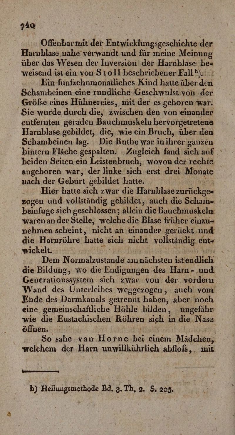 40 Offenbar mit der Entwicklungsgeschichte der Harnblase nahe'verwandt und für meine Meinung über das Wesen der Inversion der Harnblase: be« weisend ist ein von Stoll beschriebener Fall). Ein funfzehnmonatliches Kind hatte über dei Schambeinen eine rundliche Geschwulst von der Grölse eines Hühnereies, mit der es geboren: war. Sie wurde durch die, zwischen den von einander entfernten geraden Bauchmuskeln hervorgetretene Harnblase gebildet, die, wie ein Bruch, über den Schambeinen lag. Die Ruthe war ın rer: ganzen bintern Fläche gespalten. . Zugleich fand sich auf beiden Seiten ein Leisienbruch,: wovor der rechte angeboren war, der linke. sich ‚erst drei Monate nach der Geburt gebildet hatte. ‚Hier hatte sich zwar die Harnblase BA zogen und vollständig gebildet, auch die Scham- beinfuge sich geschlossen; allein die Bauchmuskeln. warenander Stelle, welche die Blase früher einzu- nehmen scheint, nicht an. einander gerückt: und die Harnröhre have sich nicht vollständig ent« ‚wickelt. ey hi u Dem Pr a anı nächsten i ist ädheh die Bildung, wo die Endigungen des Harn - ‚und Generationssystem sich zwar. von der. vordern Wand des Unterleibes weggezogen, auch vom - Ende des Darmkanals getrenüt haben, aber. noch eine gemeinschaftliche Höhle bilden ‚ ungefähr wie die Eustachischen Röhren ‚sieh i in die. Nase öffnen. | ARE So sahe van, Horne bei einem Mädchen, welchem der Harn unwillkührlich abflols,. mit