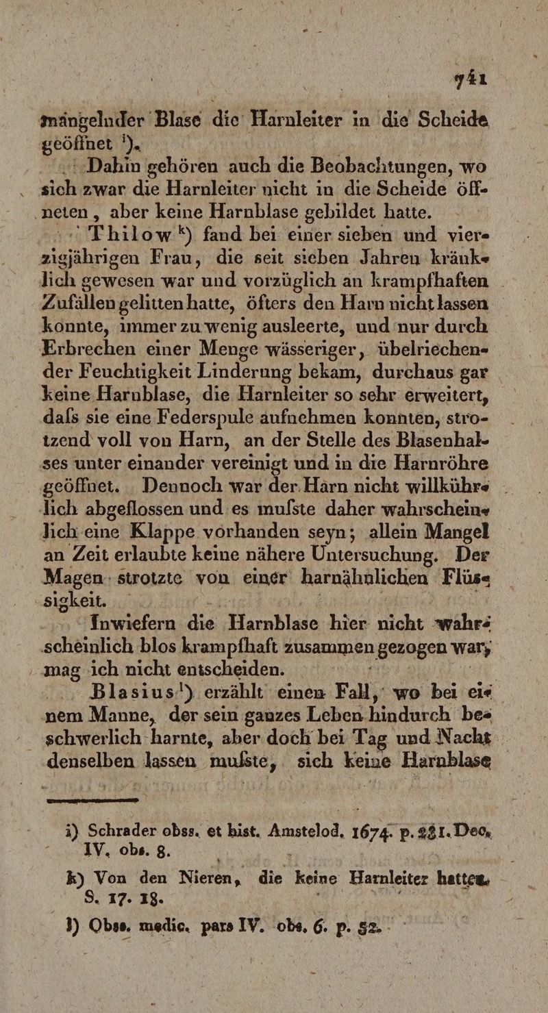 yaı mängeluder Blase die Harnleiter in (die Scheide Beotine He ‚Dahin gehören auch die Beobachtungen, wo sich zwar die Harnleiter nicht ın die Scheide öf- ‚neten , aber keine Harnblase gebildet hatte. Thilow *) fand bei einer sieben und vier« RER Frau, die seit sieben Jahren kränk« lich gewesen war und vorzüglich an krampfhaften _ Zufällengelittenhatte, öfters den Harn nicht lassen konnte, immer zu wenig ausleerte, und nur durch Erbrechen einer Menge wässeriger, übelriechen- der Feuchtigkeit Linderung bekam, durchaus gar keine Harnblase, die Harnleiter so sehr erweitert, dals sıe eine Federspule aufnehmen konnten, stro- tzend voll von Harn, an der Stelle des Blasenhal- ses unter einander vereinigt und in die Harnröhre geöffnet. . Dennoch war der. Härn nicht willkührs _ lich abgeflossen und es mulste daher wahrschein» ich. eine Klappe vorhanden seyn; allein Mangel an Zeit erlaubte keine nähere Untersuchung. Der Magen: strotzte von einer harnahölichen F lüs« ‚sigkeit. Tnwiefern.die, Harakiade hier nicht wahr: scheinlich blos krampfhaft Ausammınen gezogen war ‚mag. ich nicht ensscheiden. Blasius!) erzählt einen Fall, wo be ei« nem Manne, der sein gauzes Leben. hindurch bes schwerlich 'harnte, aber doch bei Tag und Nacht geuselben lassen mußte, ‚sich keine Bono | i) Schrader eg et bist. teloc. 1 p. 381. ‚Deo, IV. obs. 8. ” Von den Nieien ‚ die keine Harnleiter le . 17. 13.