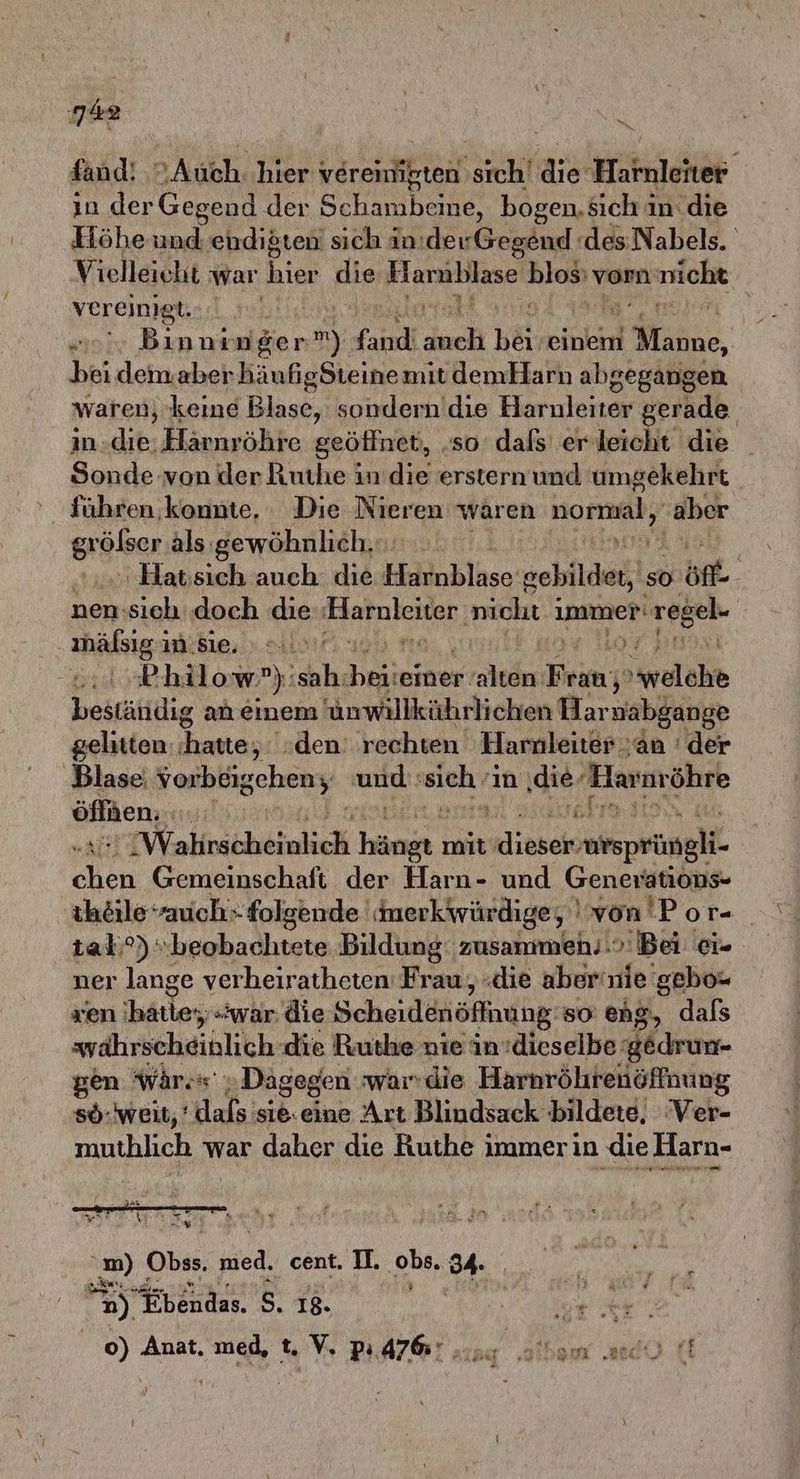 fand! ‚>.Auch. hier veremirten. sicht die Hallen in der Gegend der Schambeine, bogen. sich i in. die Höhe und endißten sich inıderGegend (des Nabels. Vielleicht war hier die Harnblase ar vorn nicht vereinigt. | „ Binnrnger n) fand duch hei, einem d Manne, bei demaber KäufigSteinemit demHarn abgegangen waren, keine Blase, sondern ’die Harnleiter gerade indie, Härnröhre geöffnet, ‚so dals er leicht die Sonde von der Rutlıe indie ersternund umgekehrt führen konnte, Die Nieren wären en ‚aber größer als gewöhnlich... | .Hatssich auch. die Hahlnblase gebildet, so sön nen:sich doch die aa eigen rem immer: ‚regel- age weit 07 HN Philow’”):sah: He ‚einer‘ ale En melde bestättlig an einem 'ünwillkührlichen Har wabgange gelitten: hatte, den’ rechten Harnleiter an ' der ‚Blase Fenbiigeheny und: Air ın ‚die. Harnröhre öfften;, 4 6 Wahricheinlich hängt mit Bere ER Ki Gemeinschaft der Harn- und Generations- ihöile “auch folgende inerkwürdige, 'von Por- tal) “beobachtete Bildung; zusammen..> Bei ei- ner lange verheiratheten Frau, «die aber'nie gebo- xen 'hätle;; «war. die Scheidenöffnung. so eng, dals srährscheihlich die Ruthe nie in:dieselbe gedrun- gen Wär „Dagegen warn die Harnröhrenöffnung sö-weit,’ dafs sie.eine Art Blindsack bildete, ‘Ver- muthlich war daher die Ruthe immer in die Harn- m) Obss. pied, cent. II. obs. 34. an) ANET 5. 18. | 5 R er | 0) Anat. med, t. V. PR A764 als do ff