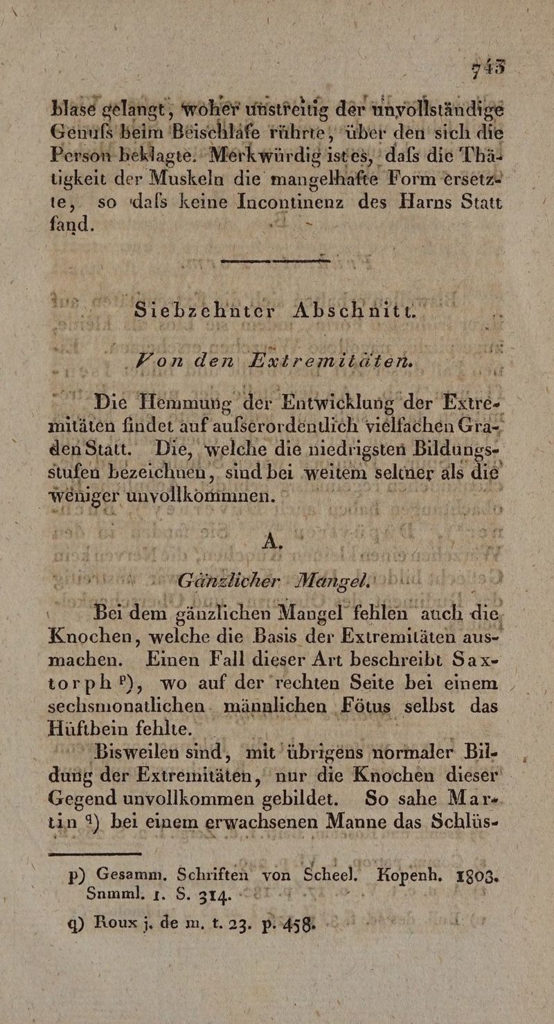 745 blase gelangt, woher unstfeitig der unyollständige Genußs'beim Böischläfe rührte über den sich die Person- beklagte. ‚Merkwürdigi istes, ’ dafs die Tha- tigkeit der Muskeln die mangelhafte Form ersetz- te, so 'dals keine Incontinenz des Harns Statt fand. | | in A Fr 239; Renten Abschnite. Kon on az i ’ &amp;2 die Hemmung der Entwicklung’ der Extre- mitäten findet auf aufserordenulich vielfachen Gra- den Statt. Die, welche die niedrigsten Bildungs- stufen bezeichnen. sind bei ‚weitem seliner als die weniger unvollkömimnen. | A | ERTL FETT .G NEN Mähgdl; Bei eg I art Mangel fehlen Hich die, ce welche die Basis der Extremitäten aus- machen. Einen Fall dieser Art beschreibt Sax- torph ?), wo auf der rechten Seite bei einem sechsmonatlichen .: männlichen _ ‚Fö ötus. selbst das Hufhein fehlte. _ Bisweilen sind, ‘mit übrigens normaler Bil- ak der Extreiitäteh, nur die Knochen dieser’ Gegend unvollkommen gebildet. So sahe Mar-. tın 9) bei einem erwachsenen Manne das Schlüs- i 0 p) Gesamm. Schriften von Scheel. Kopenh, 1803. Snmml. ı. 5. 314. ° LIE 9) Rouxj.de m. 1.2. ps