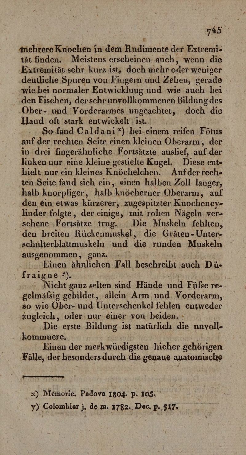 i 13 mehrere Knochen in dem Rndimente der Exiremi- tät finden. Meistens erscheinen auch, wenn die ‚Extremität sehr kurz ist, doch mehr oder weniger deutliche Spuren von; Fingern und Zehen, gerade wie bei normaler Entwicklung und wie auch bei den Fischen, der sehr unyollkommenen Bildung des ‚Ober-:und Vorderarmes ungeachtet, doch die Hand oft stark entwickelt ist. So fand Caldanı*) bei-einem a Fötus n. der rechten Seite einen kleinen Oberarm, der in drei fingerähnliche Fortsätzte auslief, auf. der linken nur eine kleine gesuelte Kugel. Diese ent- hielt nur ein kleines Knöchelchen. Anufder rech- ten Seite fand sich ein, einen halben Zoll langer, halb knorpliger, halb knöcherner Oberarm, auf den ein’etwas kürzerer, zugespitzier Kuochency- linder folgte, der einige, mit rohen Nägeln ver- sehene ‚Fortsätze trug. Die Muskeln fehlten, den breiten Rückenmuskel, die Gräten - Unter- schulterblattmuskeln und die runden Muskeln ausgenommen, ganz Einen ähnlichen Fall. beschreibt Anal: Dü- _fraigne?). - ‚Nicht ganz selten sind Hände End Fülse re- gelmäßig gebildet, allein Arm und. Vorderarm, so wie Öber- und Unterschenkel fehlen entweder zugleich, oder nur einer von beiden. » Die erste Bildung ist natürlich die unvoll- kommnere. Einen der merkwürdigsten hieher gehörigen Fälle, der besonders durch die genaue anatomische x) Memorie. Padova 1804. p. 105. y) Colombier j. de m. 1782.. Dec. p. 517«