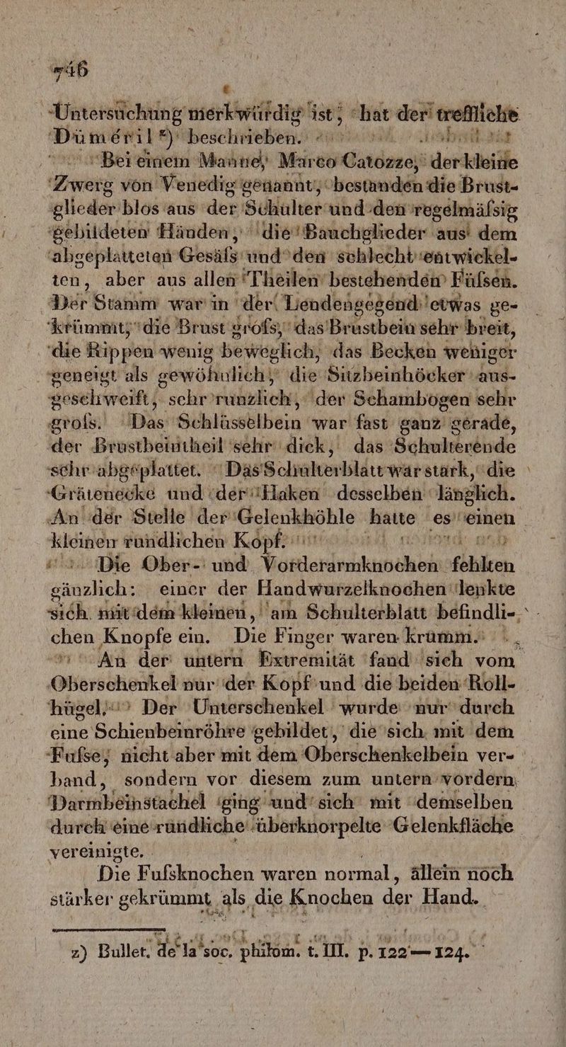 46 Dümeml’) ee Aa ae Bei einem Manne) Mareo dardesci 'derkleine Zweig von Venedig gönannt, obestunden die Brust- glieder blos aus ‘der Schulter und:den 'regelmälsig ‘gebildeten Händen, 'die’Bauchglieder aus’ dem 'abgeplaätteten Gesiß; und’den schlecht':entwickel- ten, aber aus allen T’heilen‘ bestehende Fülsen. Der Stamm war'in der‘ Lendengegeue'erwas ge= krümmtzdie Brust groß) das’Brustbein sehr breit, (die Rippen wenig beweglich, das Becken wehiger geneigt als gewöhnlich, die Suzbeinhöcker: ei. Sosehrwreift( schr’runzlich, der Schambogen sehr groß) Das Sihiksshlbein war fast ganz'< gerade, ‚der Brustbeintheil sehr diek, das Beieeisbudiide -Grärenecke und (der'Hlaken desselben ‚länglich. ke ründlichen Kopf. ad Die Ober-' und sie fühlten Zaneheb; einer der Handwurzeiknochen: lenkte BBen ‚Knopfe ein. Die Finger waren kramm.' hügel’“> Der Unterschenkel wurde nur durch eine Schienbeinröhre gebildet, die’sich. mit dem -Furfse; nicht aber mit dem Oberschenkelbein ver- Darmbeihstachel ‘ging und’ sich mit “demselben dureh eine rundliche überknorpelte Gelenkfläche vereinigte. Die Fulsknochen waren normal, ale nach stärker gekri ümmt als, die Knochen de Hand. f