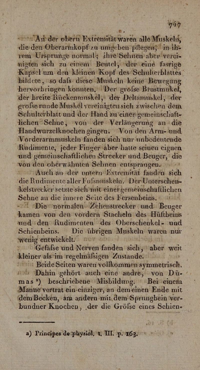 var * n Aw der obern Extremität waren alle rd die den Oberär mkopf: zu umgeben pflesenz” in. ihr rem Ursprunge normal; ahre’Sehnien aber verei- nigten sich zu einem Beutel, der eine fasrige Kapsel um den kleinen Kopf des Schulterblattes “ bildete, so dafs: diese‘ ‚Muskeln kemie Bewegung hatynbringehn konnten. Der srölse Brustmukel, der breite Rirekeniiuskäla ‘der Deltamuskel, der gr ‘ofserunde Musk&@l vereinigten sich 23 wischen dem Schulterblatt und der Hind zu einer gemeinschaft- lichen Sehne, von der‘ Verlängerung an. dıe Einndwarzelkhvchen singen, Von den Arm- und Vorderarmmuskeln fanden sich nur unbedeutende Rudimente, jeder Finger aber hate seinen eignen und sdmöinschaftlichen. Strecker und Beuger, die von den oberwähnten Sehnen entsprangen. RT Auch an der untern Exiremität fanden Sich die Budimente aller F’ulsmüskeln. Der Unterschen- kelswecker setzte sich’mit einer serneinschaftlichen Sehne an die innere Seite des Fersenbeins, ' Die''normalen. Zehenstrecker und: Beuger ae von den vordern Stacheln des Hüftbeinis amd den Rudimenten des: Oberschenkel- und Schienbeins.. Die “übrigen Muskeln waren nur wenig ‘entwickelt. wer vo. TO | Gefälse und Nerven atlen siehe ans weit. wenter als‘im regelmäßigen Zustande. 0» ı Beide Söhen waren oe symmetrisch, 'Dahin 'gehört auch eine andre, von Dü- iz 2) beschriebene 'Misbildung. ' Bei ’emenm Maänne vertrat ein-einziger, an demeinen Ende mit, (dem Becken, am andern mit. dem: Sprungbein ‘ ver- bundner Knochen, ‚der die Grölse eines Schien- N a) Principes de:pliysiol, 't, II. P. ‘163.
